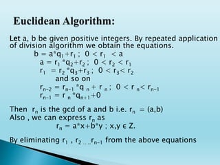 Let a, b be given positive integers. By repeated application
of division algorithm we obtain the equations.
b = a*q1+r1 ; 0 < r1 < a
a = r1 *q2+r2 ; 0 < r2 < r1
r1 = r2 *q3+r3 ; 0 < r3< r2
and so on
rn-2 = rn-1 *q n + r n ; 0 < r n< rn-1
rn-1 = r n *qn+1+0
Then rn is the gcd of a and b i.e. rn = (a,b)
Also , we can express rn as
rn = a*x+b*y ; x,y ε Z.
By eliminating r1 , r2 …..rn-1 from the above equations
 