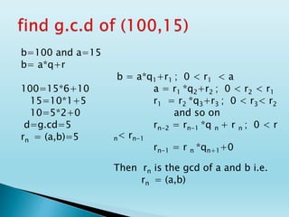 b=100 and a=15
b= a*q+r
100=15*6+10
15=10*1+5
10=5*2+0
d=g.cd=5
rn = (a,b)=5
b = a*q1+r1 ; 0 < r1 < a
a = r1 *q2+r2 ; 0 < r2 < r1
r1 = r2 *q3+r3 ; 0 < r3< r2
and so on
rn-2 = rn-1 *q n + r n ; 0 < r
n< rn-1
rn-1 = r n *qn+1+0
Then rn is the gcd of a and b i.e.
rn = (a,b)
 