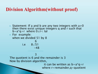  Statement: If a and b are any two integers with a≠0
then there exist unique integers q and r such that
b=a*q+r where 0≤r< IaI
 For example:
when we divided 51 by 8
6
i.e 8√51
-48
3
The quotient is 6 and the remainder is 3
Now by division algorithm,
it can be written as b=a*q+r
where r=remainder,q=quotient
 
