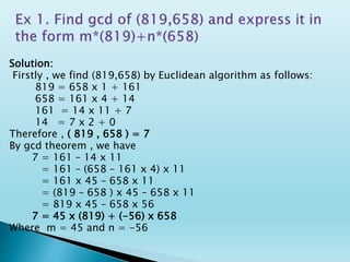 Solution:
Firstly , we find (819,658) by Euclidean algorithm as follows:
819 = 658 x 1 + 161
658 = 161 x 4 + 14
161 = 14 x 11 + 7
14 = 7 x 2 + 0
Therefore , ( 819 , 658 ) = 7
By gcd theorem , we have
7 = 161 – 14 x 11
= 161 – (658 – 161 x 4) x 11
= 161 x 45 – 658 x 11
= (819 – 658 ) x 45 – 658 x 11
= 819 x 45 – 658 x 56
7 = 45 x (819) + (-56) x 658
Where m = 45 and n = -56
 
