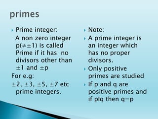  Prime integer:
A non zero integer
p(≠±1) is called
Prime if it has no
divisors other than
±1 and ±p
For e.g:
±2, ±3, ±5, ±7 etc
prime integers.
 Note:
 A prime integer is
an integer which
has no proper
divisors.
 Only positive
primes are studied
 If p and q are
positive primes and
if pIq then q=p
 