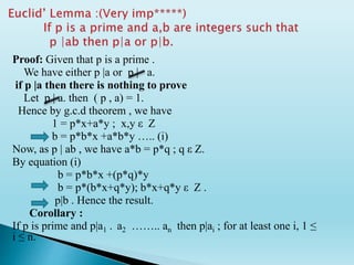Proof: Given that p is a prime .
We have either p |a or p | a.
if p |a then there is nothing to prove
Let p | a. then ( p , a) = 1.
Hence by g.c.d theorem , we have
1 = p*x+a*y ; x,y ε Z
b = p*b*x +a*b*y ….. (i)
Now, as p | ab , we have a*b = p*q ; q ε Z.
By equation (i)
b = p*b*x +(p*q)*y
b = p*(b*x+q*y); b*x+q*y ε Z .
p|b . Hence the result.
Corollary :
If p is prime and p|a1 . a2 …….. an then p|ai ; for at least one i, 1 ≤
i ≤ n.
 