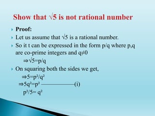  Proof:
 Let us assume that √5 is a rational number.
 So it t can be expressed in the form p/q where p,q
are co-prime integers and q≠0
⇒√5=p/q
 On squaring both the sides we get,
⇒5=p²/q²
⇒5q²=p² —————–(i)
p²/5= q²
 