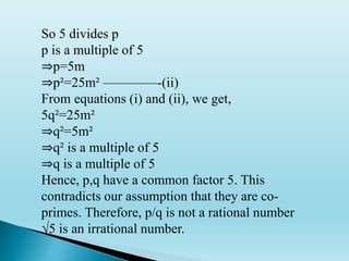 So 5 divides p
p is a multiple of 5
⇒p=5m
⇒p²=25m² ————-(ii)
From equations (i) and (ii), we get,
5q²=25m²
⇒q²=5m²
⇒q² is a multiple of 5
⇒q is a multiple of 5
Hence, p,q have a common factor 5. This
contradicts our assumption that they are co-
primes. Therefore, p/q is not a rational number
√5 is an irrational number.
 