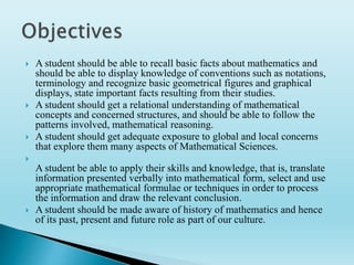  A student should be able to recall basic facts about mathematics and
should be able to display knowledge of conventions such as notations,
terminology and recognize basic geometrical figures and graphical
displays, state important facts resulting from their studies.
 A student should get a relational understanding of mathematical
concepts and concerned structures, and should be able to follow the
patterns involved, mathematical reasoning.
 A student should get adequate exposure to global and local concerns
that explore them many aspects of Mathematical Sciences.

A student be able to apply their skills and knowledge, that is, translate
information presented verbally into mathematical form, select and use
appropriate mathematical formulae or techniques in order to process
the information and draw the relevant conclusion.
 A student should be made aware of history of mathematics and hence
of its past, present and future role as part of our culture.
 