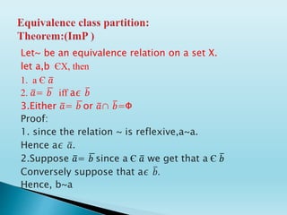 Let~ be an equivalence relation on a set X.
let a,b ЄX, then
1. a Є 𝑎
2. 𝑎= 𝑏 iff a∊ 𝑏
3.Either 𝑎= 𝑏 or 𝑎∩ 𝑏=Ф
Proof:
1. since the relation ~ is reflexive,a~a.
Hence a∊ 𝑎.
2.Suppose 𝑎= 𝑏 since a Є 𝑎 we get that a Є 𝑏
Conversely suppose that a∊ 𝑏.
Hence, b~a
 