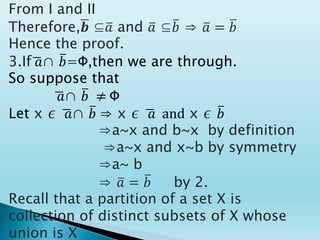 From I and II
Therefore,𝒃 ⊆𝑎 and 𝑎 ⊆𝑏 ⇒ 𝑎 = 𝑏
Hence the proof.
3.If 𝑎∩ 𝑏=Ф,then we are through.
So suppose that
𝑎∩ 𝑏 ≠ Ф
Let x ∊ 𝑎∩ 𝑏 ⇒ x ∊ 𝑎 and x ∊ 𝑏
⇒a~x and b~x by definition
⇒a~x and x~b by symmetry
⇒a~ b
⇒ 𝑎 = 𝑏 by 2.
Recall that a partition of a set X is
collection of distinct subsets of X whose
union is X
 