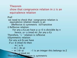 Prof:
we need to check that congruence relation is
equivalence relation means is an
i)Reflexive ii) symmetric iii)Transitive
i) Reflexive relation:
For any a Єz,we have a-a=0 is divisible by n
hence, a≡ a (mod m) ,for any a Єz
Therefore, ‘≡ ‘ relation is reflexive
ii)Symmetric relation:
For any a,b Єz,we have
if a≡ b (mod m) then
m│a-b
→ m│-(b-a)
→ m│(b-a) -1 is an integer this belongs to Z
→ b≡ a (mod m)
Therefore, ‘≡ ‘ relation is symmetric
 