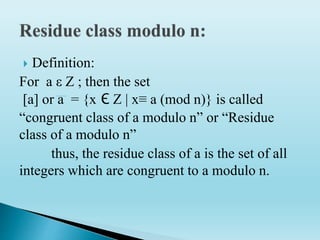  Definition:
For a ε Z ; then the set
[a] or a = {x Є Z | x≡ a (mod n)} is called
“congruent class of a modulo n” or “Residue
class of a modulo n”
thus, the residue class of a is the set of all
integers which are congruent to a modulo n.
 