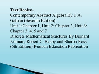 Text Books:-
Contemporary Abstract Algebra By J. A,
Gallian (Seventh Edition)
Unit 1:Chapter 1, Unit 2: Chapter 2, Unit 3:
Chapter 3 ,4, 5 and 7
Discrete Mathematical Stuctures By Bernard
Kolman, Robert C. Busby and Sharon Ross
(6th Edition) Pearson Education Publication
 