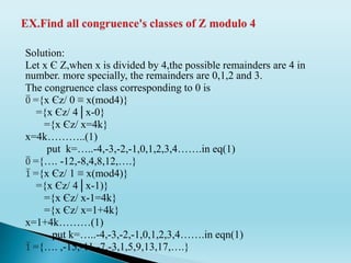 Solution:
Let x Є Z,when x is divided by 4,the possible remainders are 4 in
number. more specially, the remainders are 0,1,2 and 3.
The congruence class corresponding to 0 is
0 ={x Єz/ 0 ≡ x(mod4)}
={x Єz/ 4│x-0}
={x Єz/ x=4k}
x=4k………..(1)
put k=…..-4,-3,-2,-1,0,1,2,3,4…….in eq(1)
0 ={…. -12,-8,4,8,12,….}
1 ={x Єz/ 1 ≡ x(mod4)}
={x Єz/ 4│x-1)}
={x Єz/ x-1=4k}
={x Єz/ x=1+4k}
x=1+4k………(1)
put k=…..-4,-3,-2,-1,0,1,2,3,4…….in eqn(1)
1 ={…. ,-15,-11,-7,-3,1,5,9,13,17,….}
 