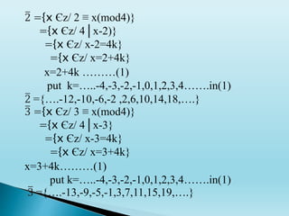 2 ={x Єz/ 2 ≡ x(mod4)}
={x Єz/ 4│x-2)}
={x Єz/ x-2=4k}
={x Єz/ x=2+4k}
x=2+4k ………(1)
put k=…..-4,-3,-2,-1,0,1,2,3,4…….in(1)
2 ={….-12,-10,-6,-2 ,2,6,10,14,18,….}
3 ={x Єz/ 3 ≡ x(mod4)}
={x Єz/ 4│x-3}
={x Єz/ x-3=4k}
={x Єz/ x=3+4k}
x=3+4k………(1)
put k=…..-4,-3,-2,-1,0,1,2,3,4…….in(1)
3 ={….-13,-9,-5,-1,3,7,11,15,19,….}
 