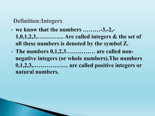  we know that the numbers ………-3,-2,-
1,0,1,2,3,………….. Are called integers & the set of
all these numbers is denoted by the symbol Z.
 The numbers 0,1,2,3…………… are called non-
negative integers (or whole numbers).The numbers
0,1,2,3,……………… are called positive integers or
natural numbers.
 