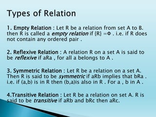 1. Empty Relation : Let R be a relation from set A to B.
then R is called a empty relation if {R} =Φ . i.e. if R does
not contain any ordered pair .
2. Reflexive Relation : A relation R on a set A is said to
be reflexive if aRa , for all a belongs to A .
3. Symmetric Relation : Let R be a relation on a set A.
Then R is said to be symmetric if aRb implies that bRa .
i.e. if (a,b) is in R then (b,a)is also in R . For a , b in A .
4.Transitive Relation : Let R be a relation on set A. R is
said to be transitive if aRb and bRc then aRc.
 