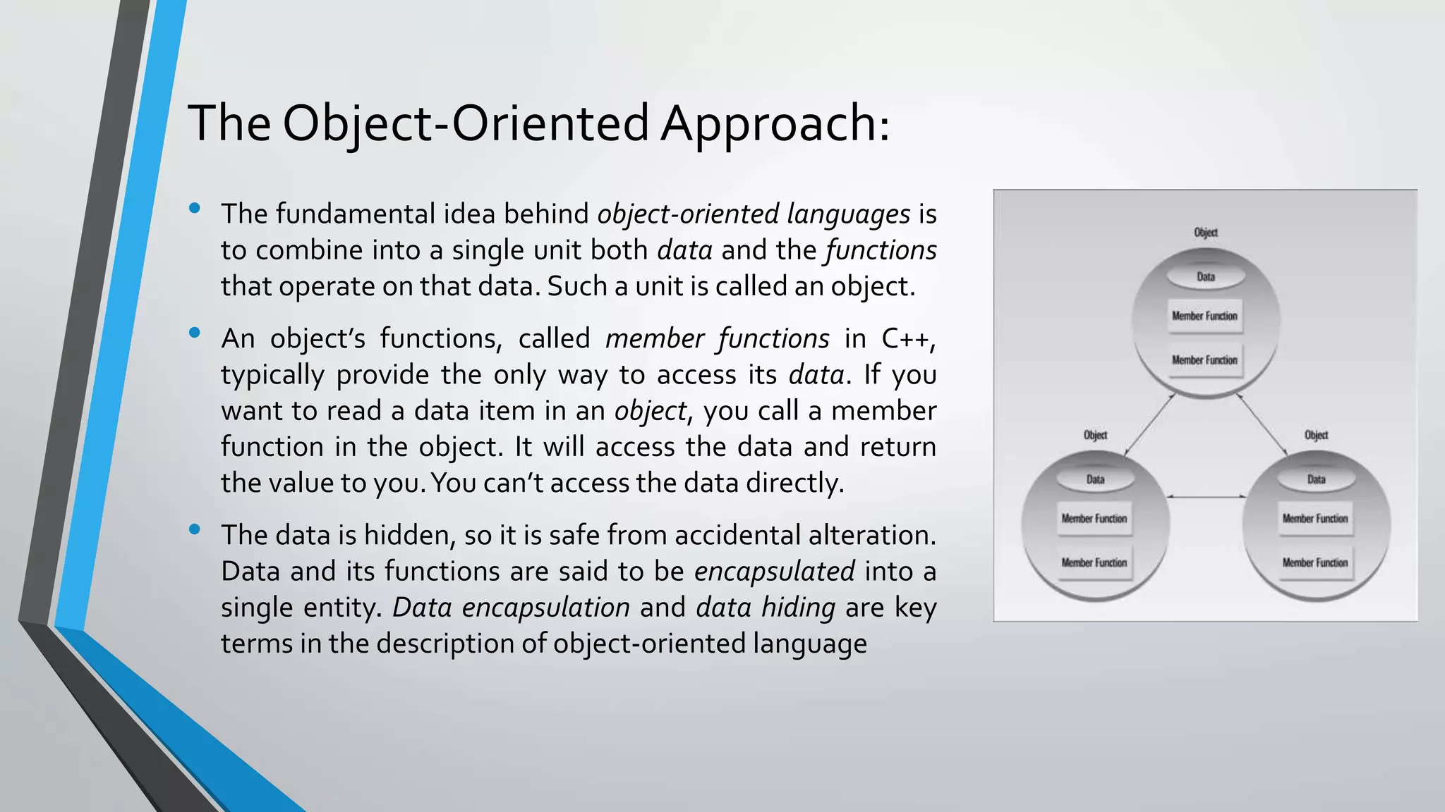 The Object-Oriented Approach:
• The fundamental idea behind object-oriented languages is
to combine into a single unit both data and the functions
that operate on that data. Such a unit is called an object.
• An object’s functions, called member functions in C++,
typically provide the only way to access its data. If you
want to read a data item in an object, you call a member
function in the object. It will access the data and return
the value to you.You can’t access the data directly.
• The data is hidden, so it is safe from accidental alteration.
Data and its functions are said to be encapsulated into a
single entity. Data encapsulation and data hiding are key
terms in the description of object-oriented language
 