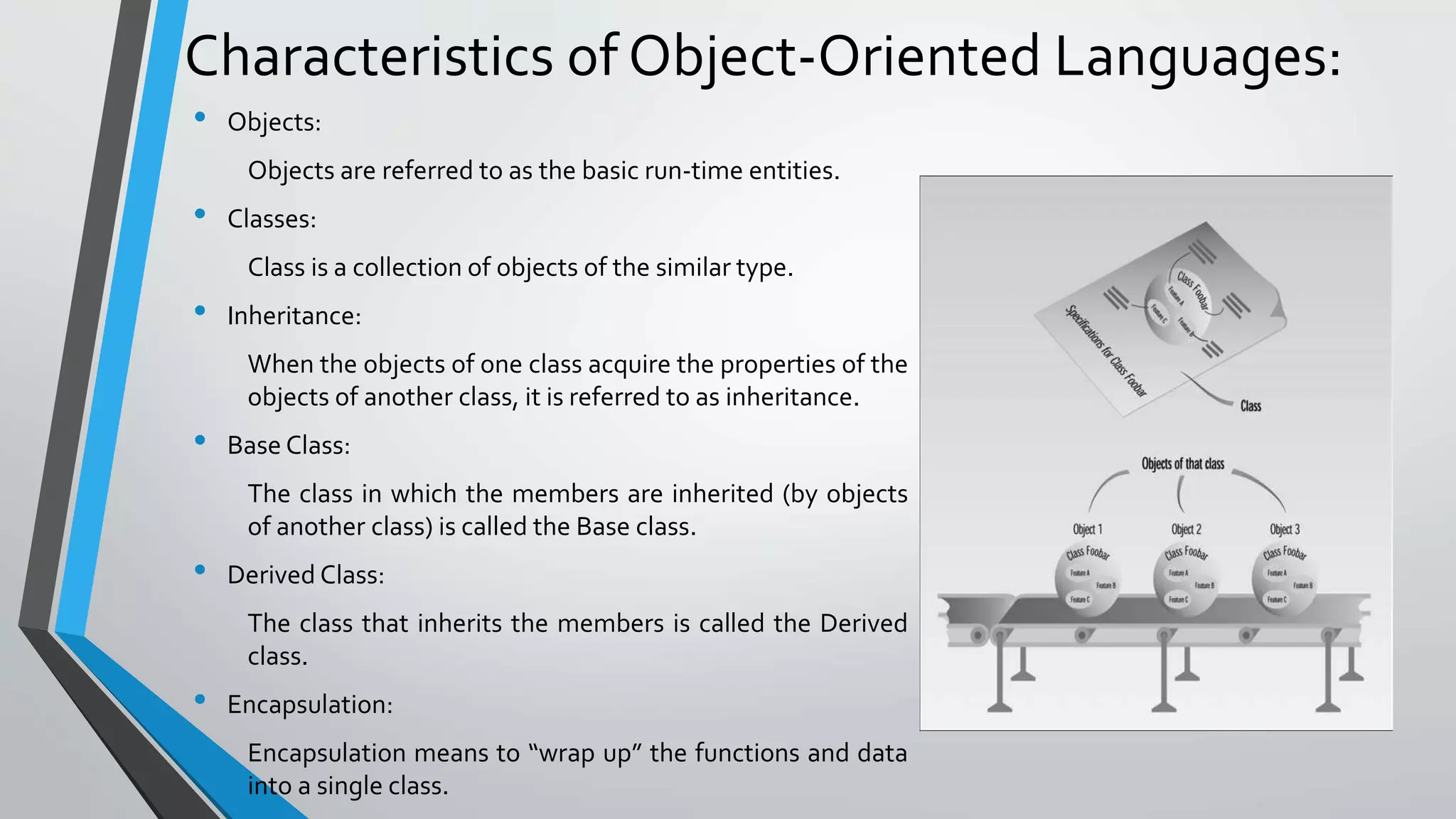 Characteristics of Object-Oriented Languages:
• Objects:
Objects are referred to as the basic run-time entities.
• Classes:
Class is a collection of objects of the similar type.
• Inheritance:
When the objects of one class acquire the properties of the
objects of another class, it is referred to as inheritance.
• Base Class:
The class in which the members are inherited (by objects
of another class) is called the Base class.
• Derived Class:
The class that inherits the members is called the Derived
class.
• Encapsulation:
Encapsulation means to “wrap up” the functions and data
into a single class.
 