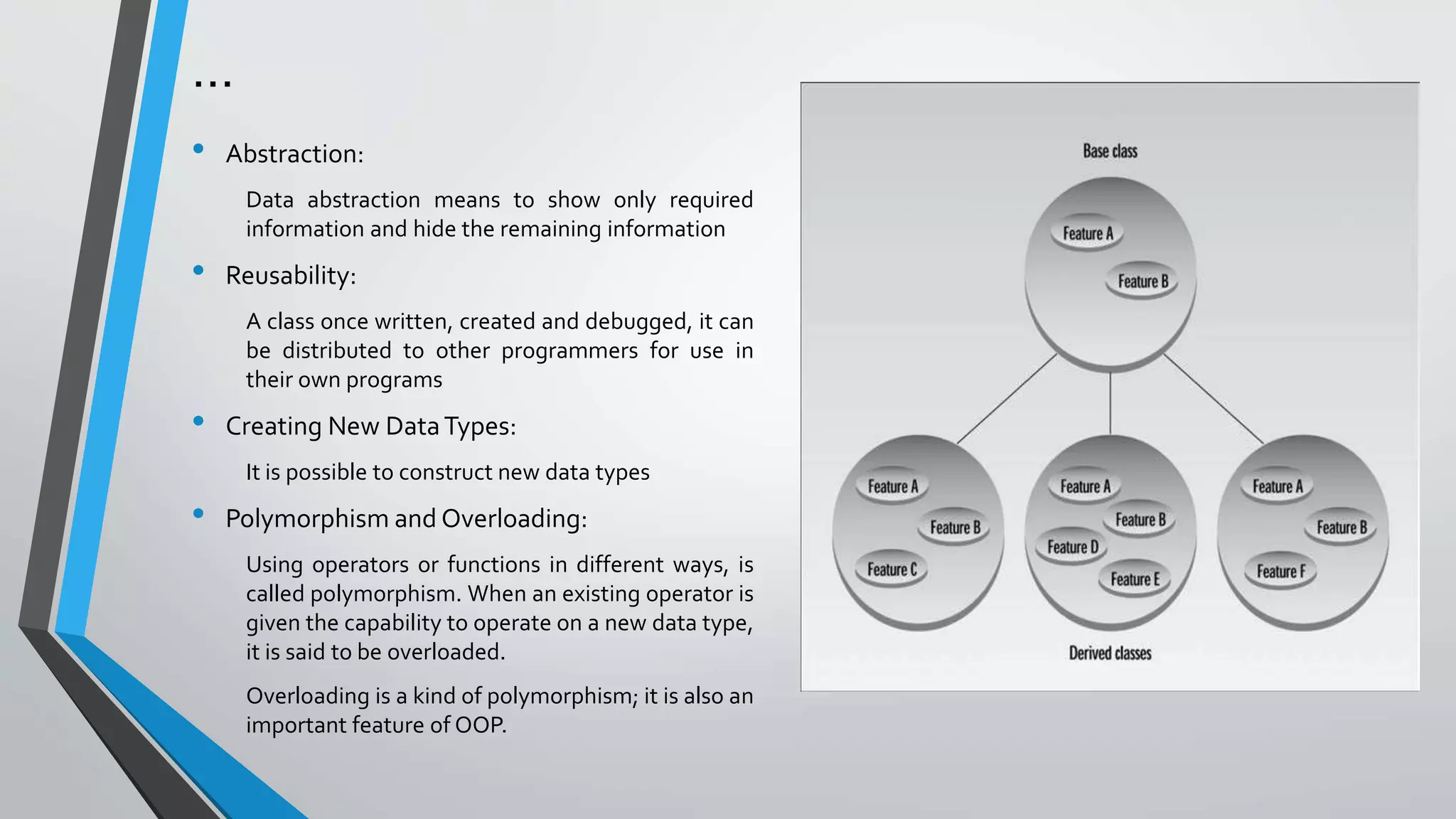 …
• Abstraction:
Data abstraction means to show only required
information and hide the remaining information
• Reusability:
A class once written, created and debugged, it can
be distributed to other programmers for use in
their own programs
• Creating New DataTypes:
It is possible to construct new data types
• Polymorphism and Overloading:
Using operators or functions in different ways, is
called polymorphism. When an existing operator is
given the capability to operate on a new data type,
it is said to be overloaded.
Overloading is a kind of polymorphism; it is also an
important feature of OOP.
 