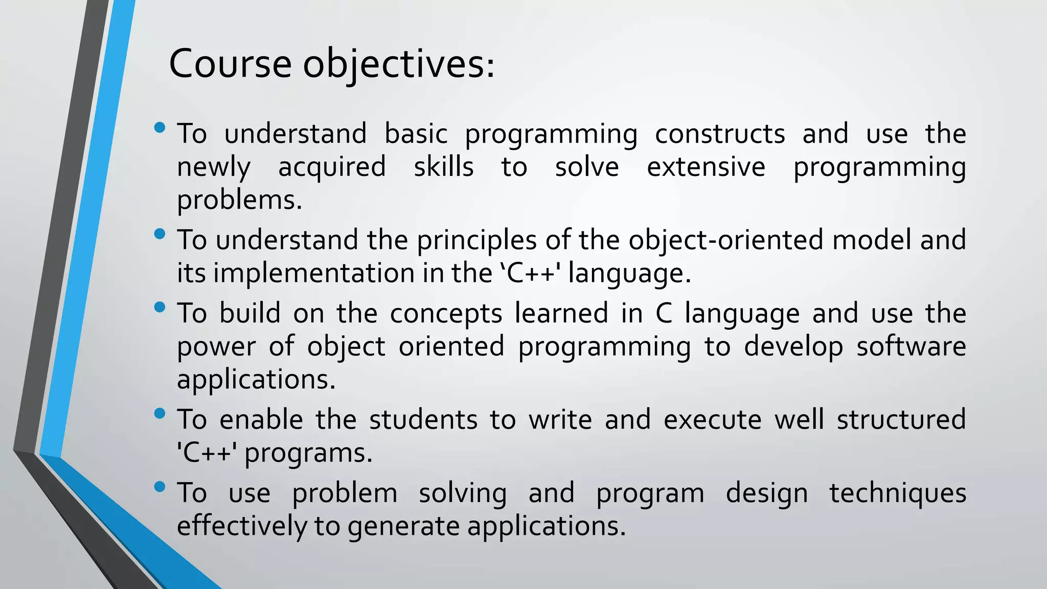 Course objectives:
• To understand basic programming constructs and use the
newly acquired skills to solve extensive programming
problems.
• To understand the principles of the object-oriented model and
its implementation in the ‘C++' language.
• To build on the concepts learned in C language and use the
power of object oriented programming to develop software
applications.
• To enable the students to write and execute well structured
'C++' programs.
• To use problem solving and program design techniques
effectively to generate applications.
 