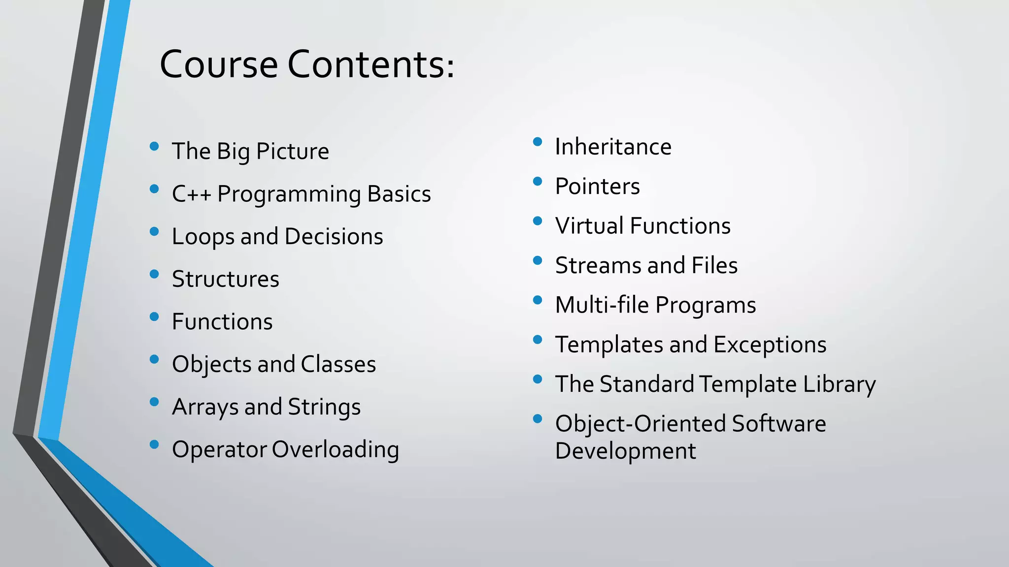 Course Contents:
• The Big Picture
• C++ Programming Basics
• Loops and Decisions
• Structures
• Functions
• Objects and Classes
• Arrays and Strings
• Operator Overloading
• Inheritance
• Pointers
• Virtual Functions
• Streams and Files
• Multi-file Programs
• Templates and Exceptions
• The StandardTemplate Library
• Object-Oriented Software
Development
 