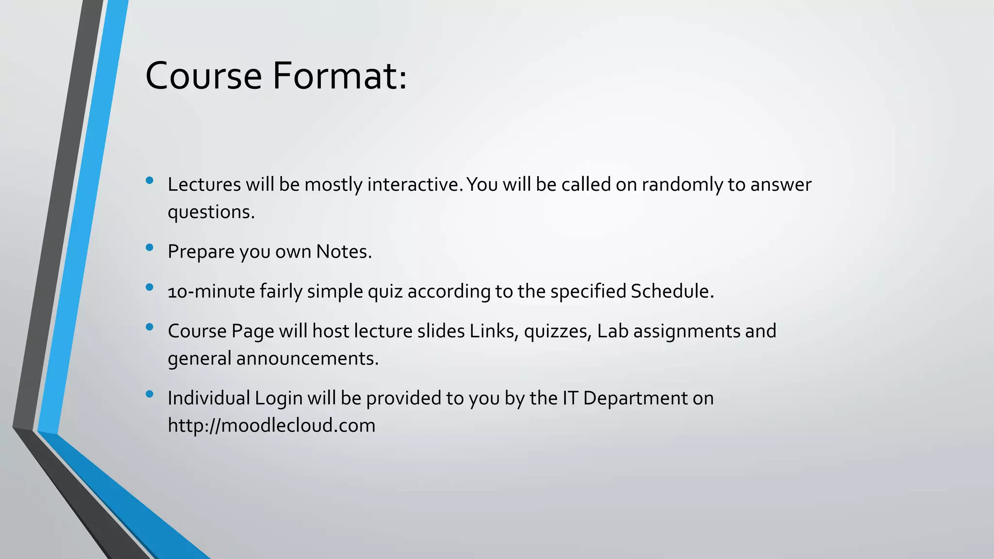 Course Format:
• Lectures will be mostly interactive.You will be called on randomly to answer
questions.
• Prepare you own Notes.
• 10-minute fairly simple quiz according to the specified Schedule.
• Course Page will host lecture slides Links, quizzes, Lab assignments and
general announcements.
• Individual Login will be provided to you by the IT Department on
http://moodlecloud.com
 