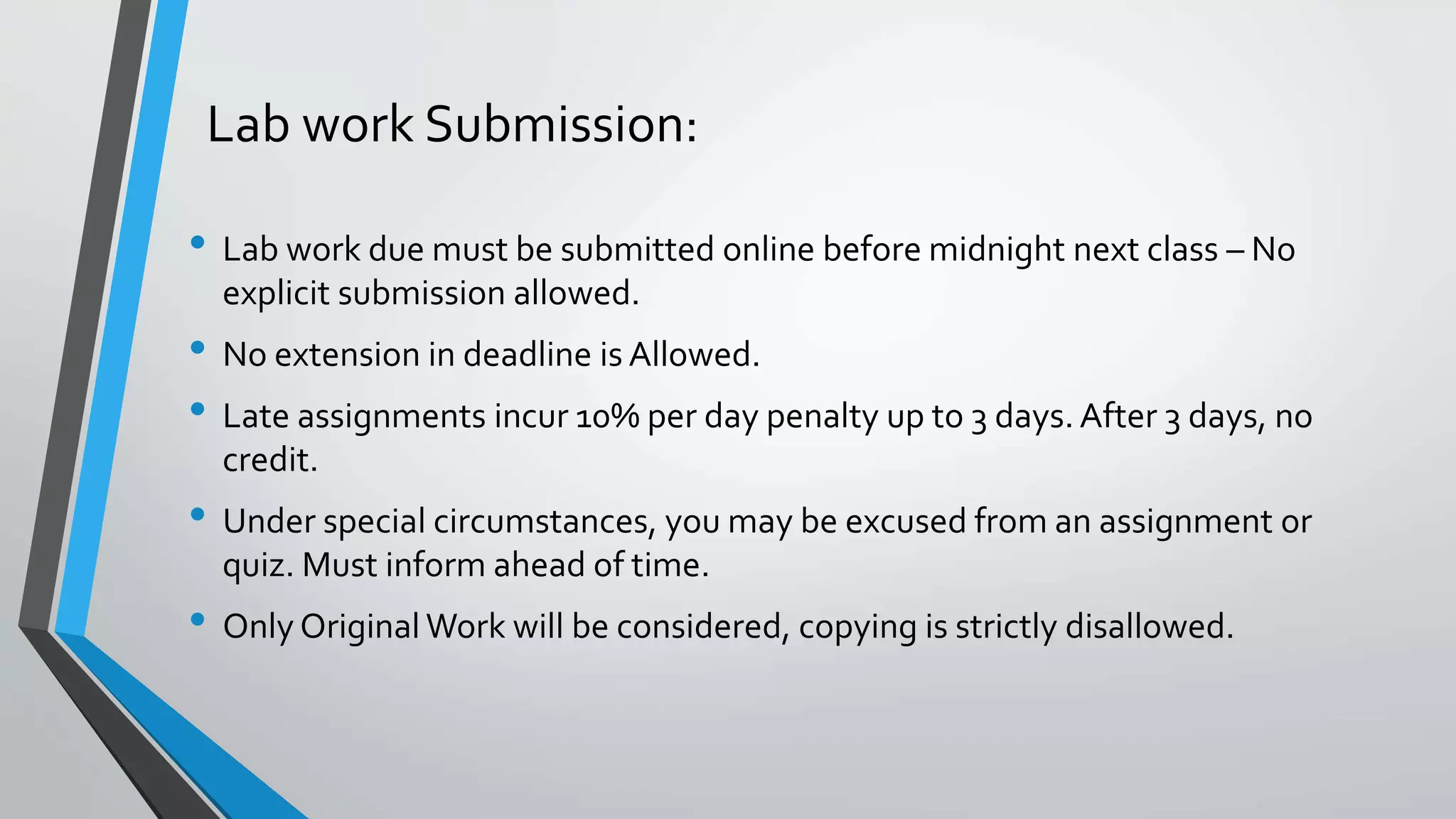 Lab work Submission:
• Lab work due must be submitted online before midnight next class – No
explicit submission allowed.
• No extension in deadline is Allowed.
• Late assignments incur 10% per day penalty up to 3 days. After 3 days, no
credit.
• Under special circumstances, you may be excused from an assignment or
quiz. Must inform ahead of time.
• Only Original Work will be considered, copying is strictly disallowed.
 