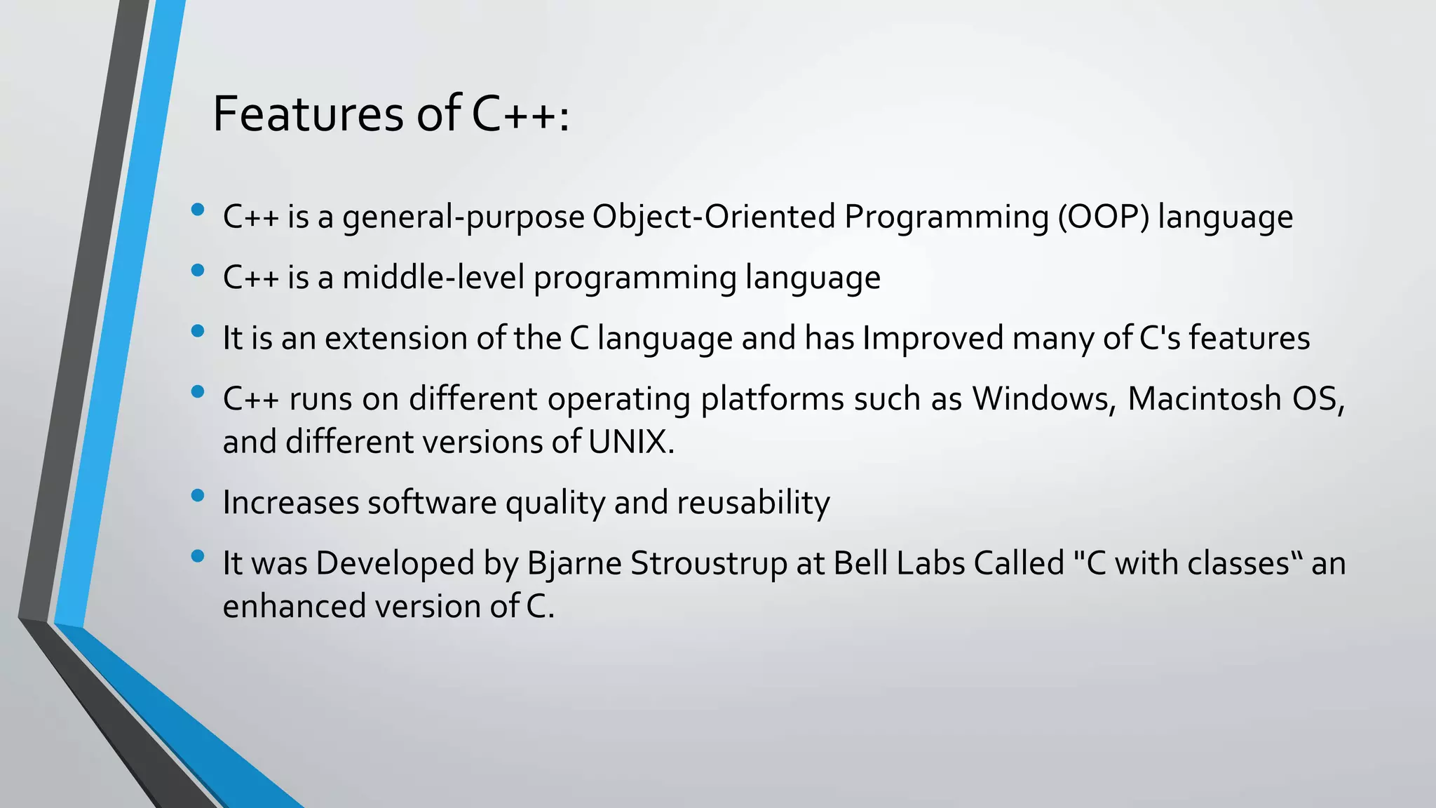 Features of C++:
• C++ is a general-purpose Object-Oriented Programming (OOP) language
• C++ is a middle-level programming language
• It is an extension of the C language and has Improved many of C's features
• C++ runs on different operating platforms such as Windows, Macintosh OS,
and different versions of UNIX.
• Increases software quality and reusability
• It was Developed by Bjarne Stroustrup at Bell Labs Called "C with classes“ an
enhanced version of C.
 