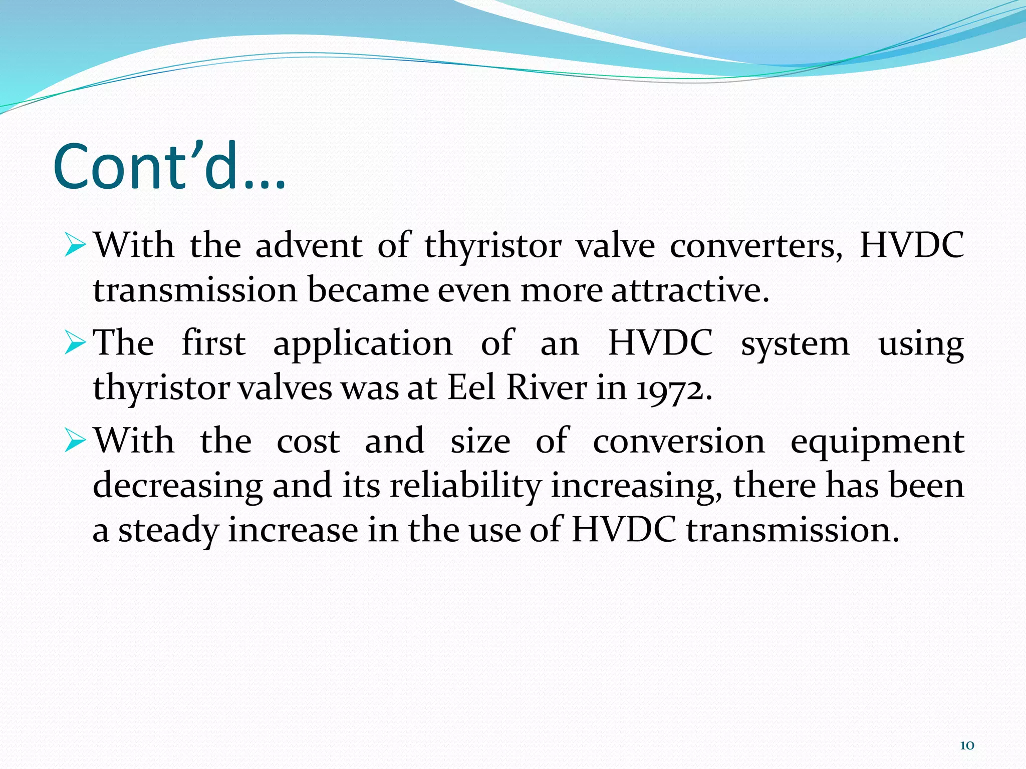 Cont’d…
With the advent of thyristor valve converters, HVDC
transmission became even more attractive.
The first application of an HVDC system using
thyristor valves was at Eel River in 1972.
With the cost and size of conversion equipment
decreasing and its reliability increasing, there has been
a steady increase in the use of HVDC transmission.
10
 