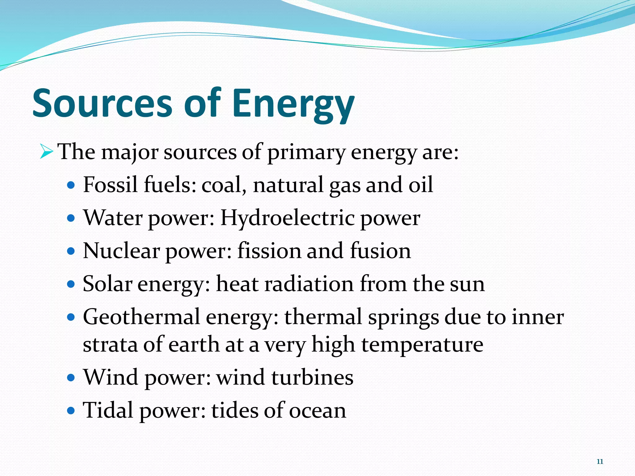 Sources of Energy
The major sources of primary energy are:
 Fossil fuels: coal, natural gas and oil
 Water power: Hydroelectric power
 Nuclear power: fission and fusion
 Solar energy: heat radiation from the sun
 Geothermal energy: thermal springs due to inner
strata of earth at a very high temperature
 Wind power: wind turbines
 Tidal power: tides of ocean
11
 