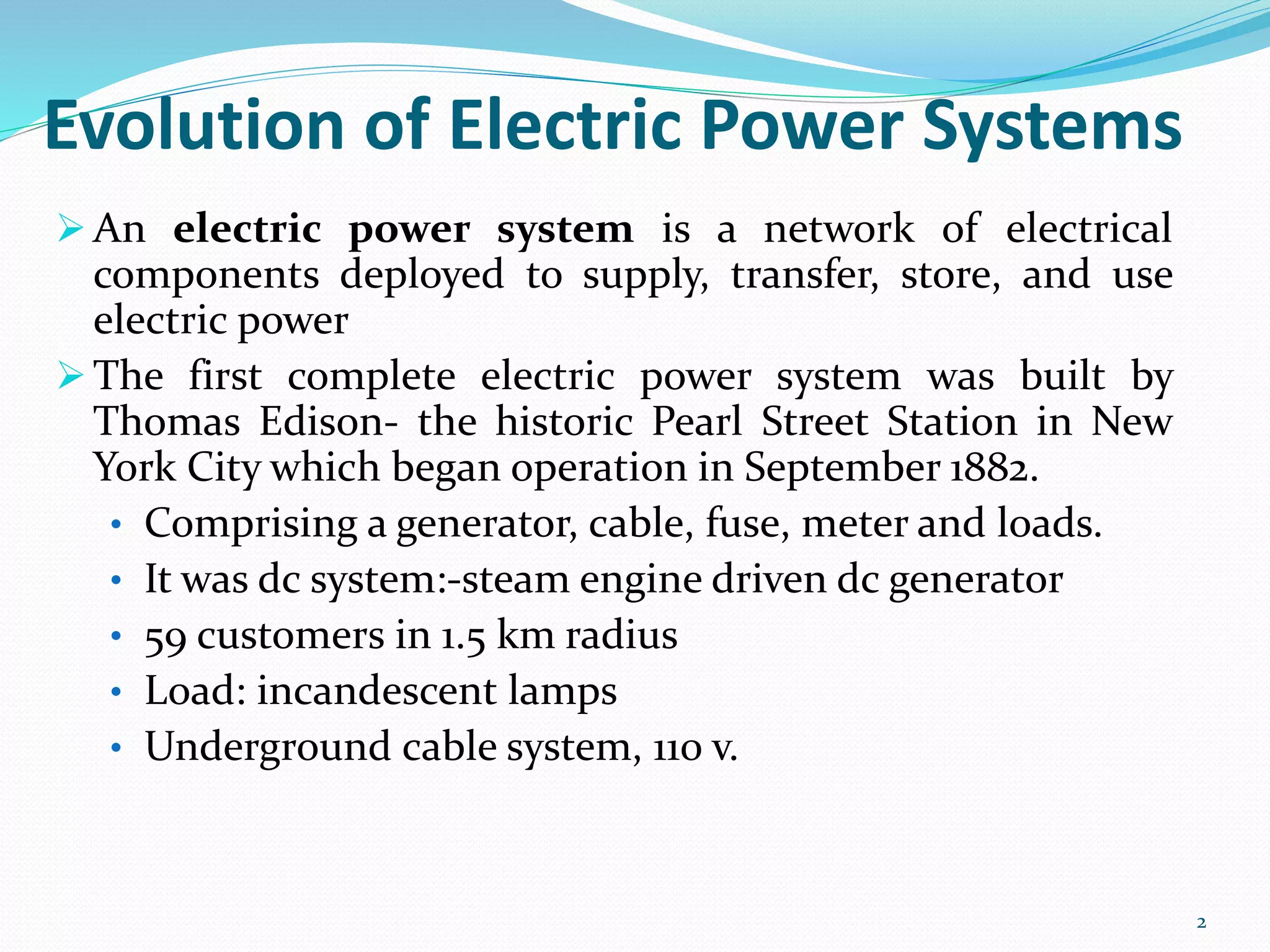Evolution of Electric Power Systems
 An electric power system is a network of electrical
components deployed to supply, transfer, store, and use
electric power
 The first complete electric power system was built by
Thomas Edison- the historic Pearl Street Station in New
York City which began operation in September 1882.
• Comprising a generator, cable, fuse, meter and loads.
• It was dc system:-steam engine driven dc generator
• 59 customers in 1.5 km radius
• Load: incandescent lamps
• Underground cable system, 110 v.
2
 