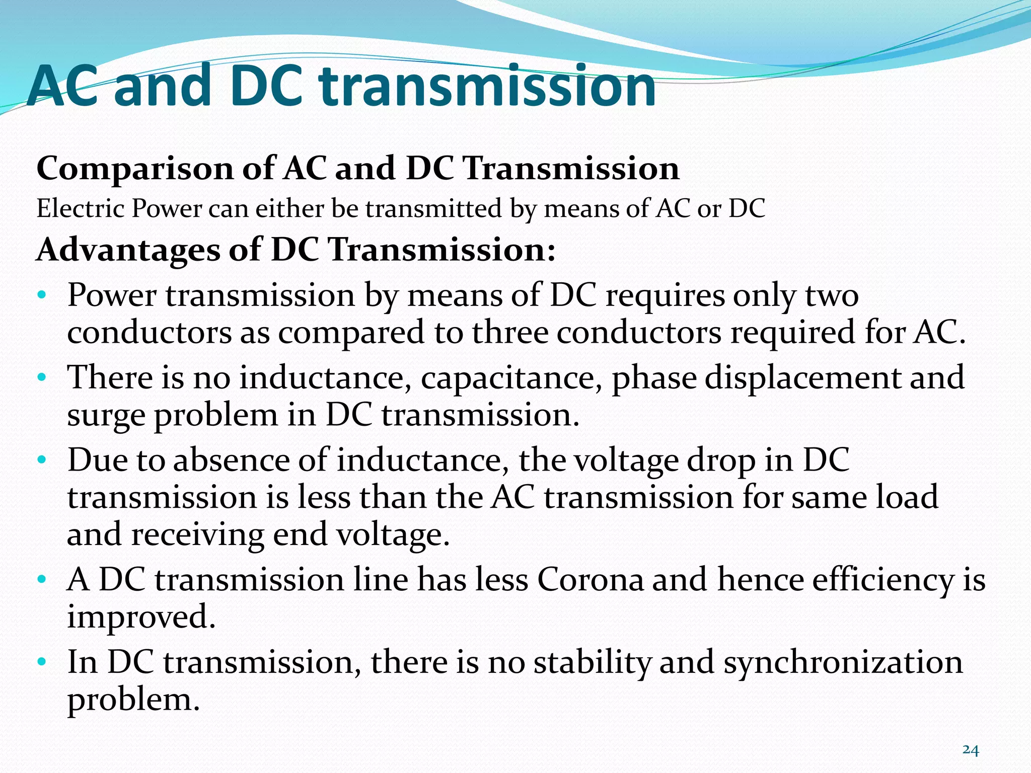 AC and DC transmission
Comparison of AC and DC Transmission
Electric Power can either be transmitted by means of AC or DC
Advantages of DC Transmission:
• Power transmission by means of DC requires only two
conductors as compared to three conductors required for AC.
• There is no inductance, capacitance, phase displacement and
surge problem in DC transmission.
• Due to absence of inductance, the voltage drop in DC
transmission is less than the AC transmission for same load
and receiving end voltage.
• A DC transmission line has less Corona and hence efficiency is
improved.
• In DC transmission, there is no stability and synchronization
problem.
24
 