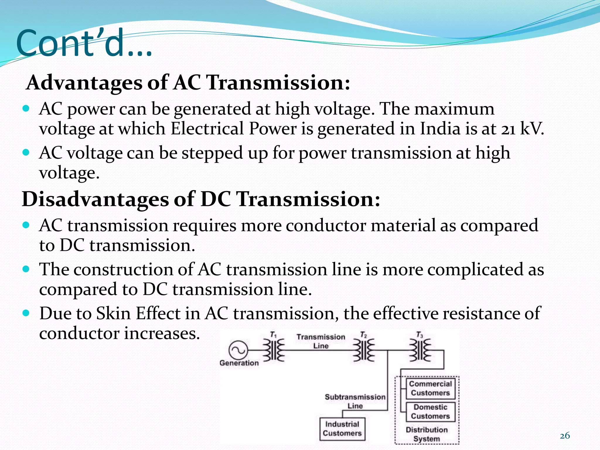Cont’d…
Advantages of AC Transmission:
 AC power can be generated at high voltage. The maximum
voltage at which Electrical Power is generated in India is at 21 kV.
 AC voltage can be stepped up for power transmission at high
voltage.
Disadvantages of DC Transmission:
 AC transmission requires more conductor material as compared
to DC transmission.
 The construction of AC transmission line is more complicated as
compared to DC transmission line.
 Due to Skin Effect in AC transmission, the effective resistance of
conductor increases.
26
 