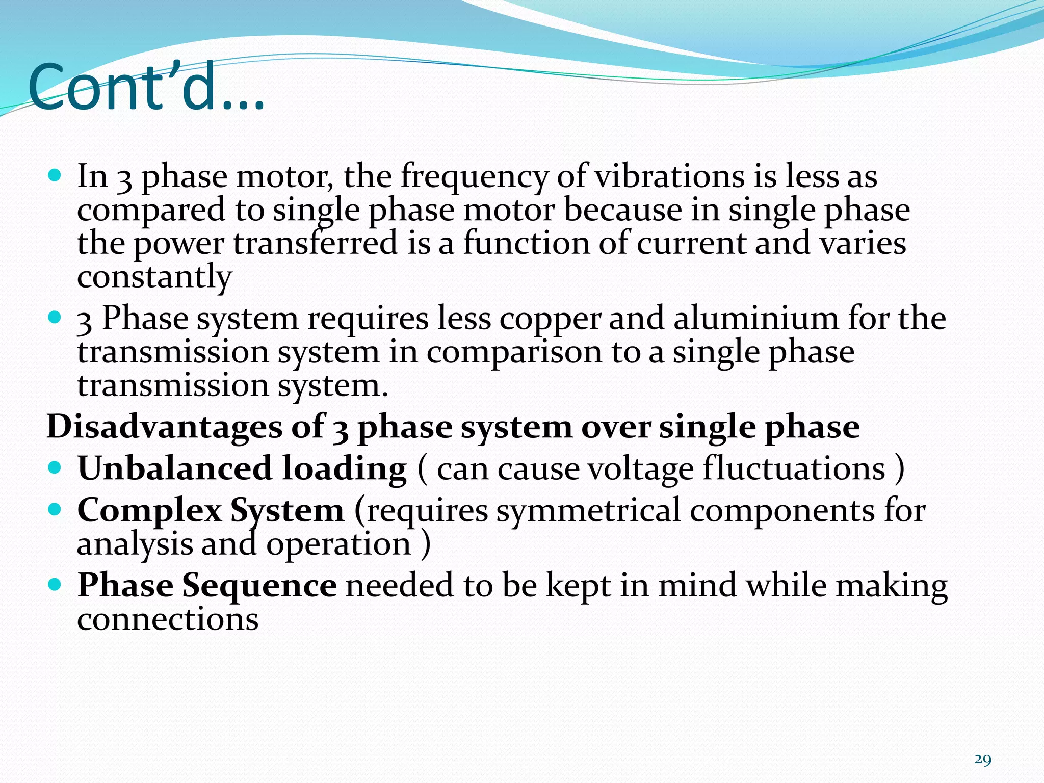 Cont’d…
 In 3 phase motor, the frequency of vibrations is less as
compared to single phase motor because in single phase
the power transferred is a function of current and varies
constantly
 3 Phase system requires less copper and aluminium for the
transmission system in comparison to a single phase
transmission system.
Disadvantages of 3 phase system over single phase
 Unbalanced loading ( can cause voltage fluctuations )
 Complex System (requires symmetrical components for
analysis and operation )
 Phase Sequence needed to be kept in mind while making
connections
29
 