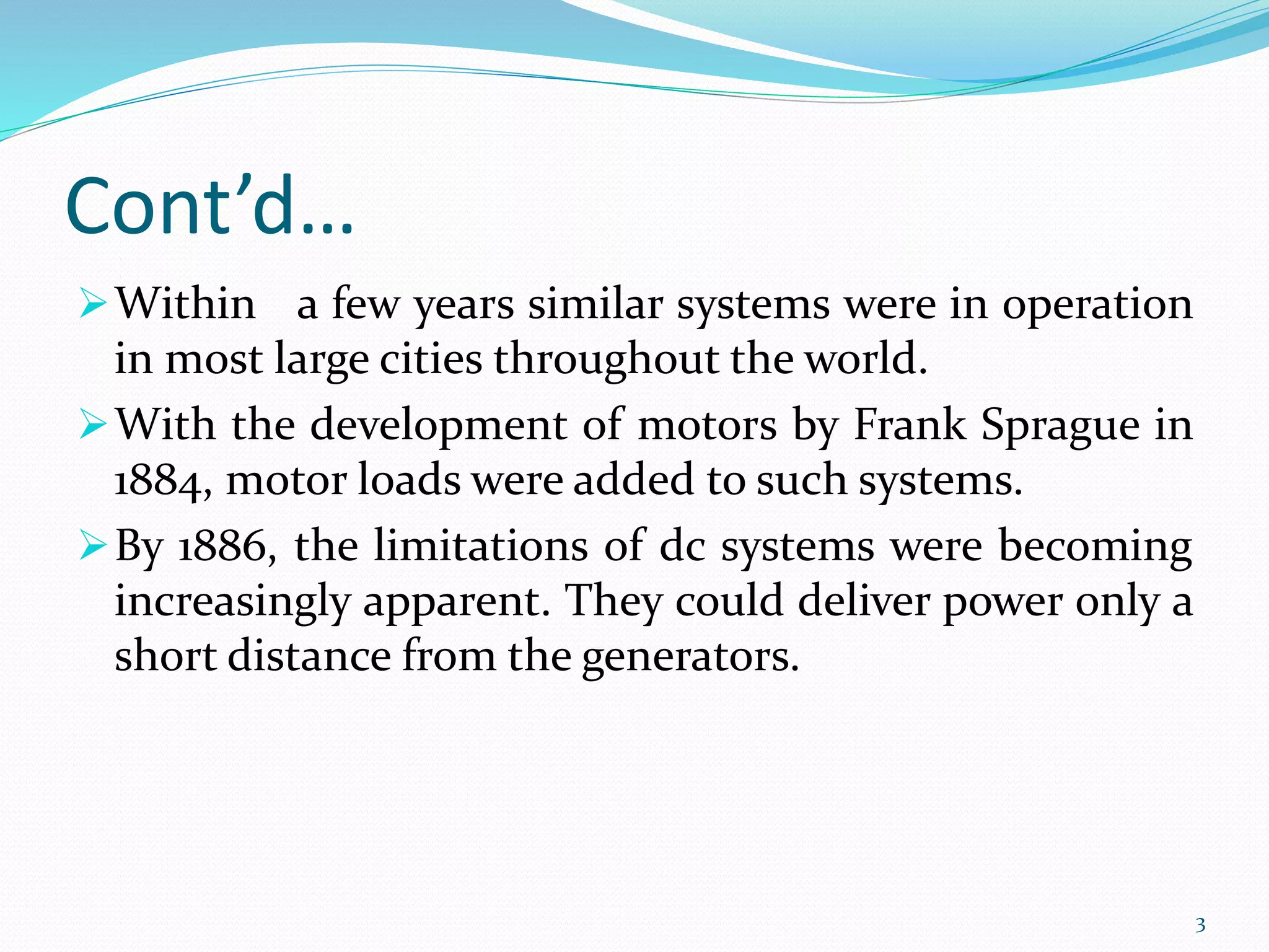 Cont’d…
Within a few years similar systems were in operation
in most large cities throughout the world.
With the development of motors by Frank Sprague in
1884, motor loads were added to such systems.
By 1886, the limitations of dc systems were becoming
increasingly apparent. They could deliver power only a
short distance from the generators.
3
 
