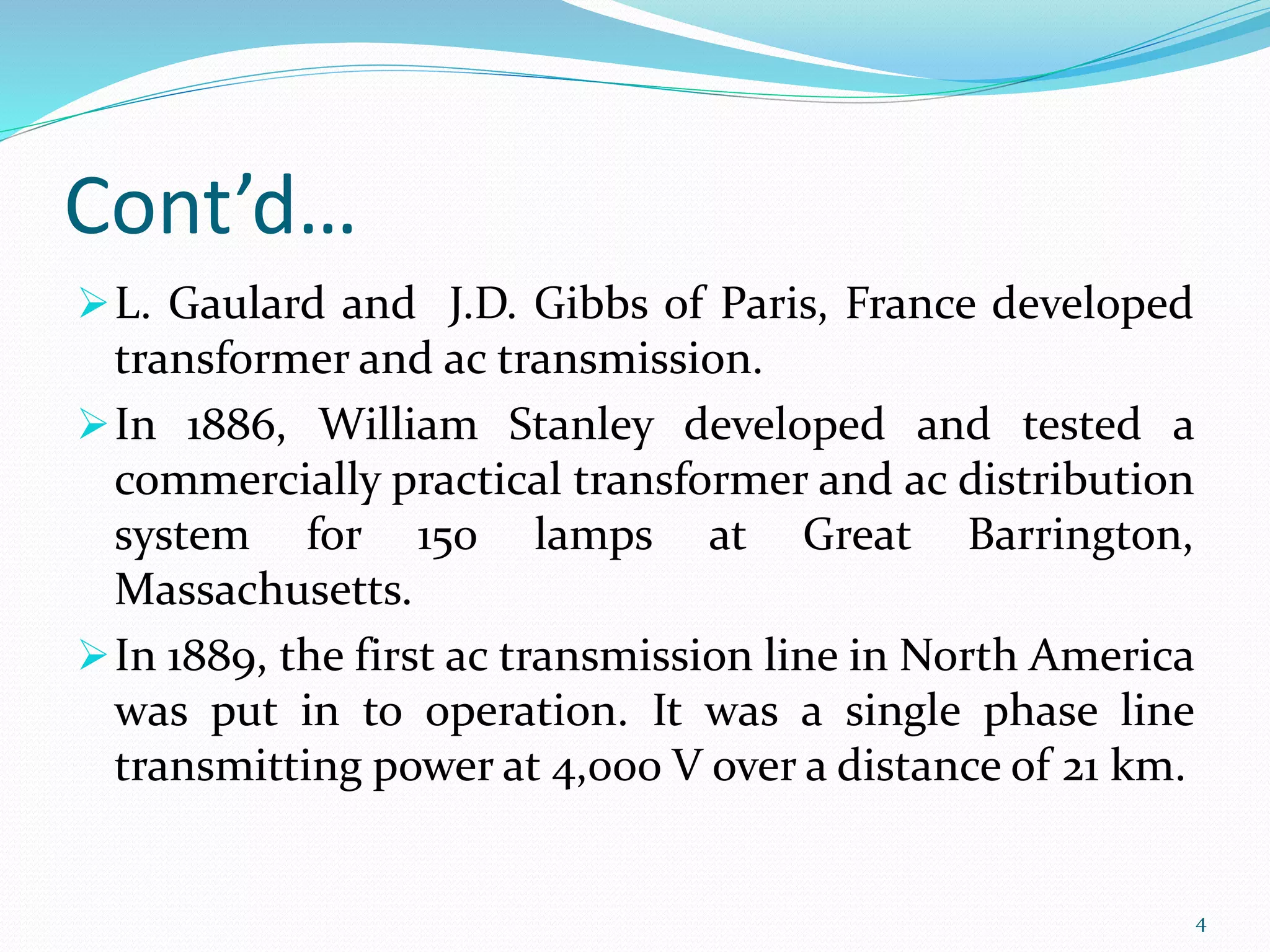 Cont’d…
L. Gaulard and J.D. Gibbs of Paris, France developed
transformer and ac transmission.
In 1886, William Stanley developed and tested a
commercially practical transformer and ac distribution
system for 150 lamps at Great Barrington,
Massachusetts.
In 1889, the first ac transmission line in North America
was put in to operation. It was a single phase line
transmitting power at 4,000 V over a distance of 21 km.
4
 