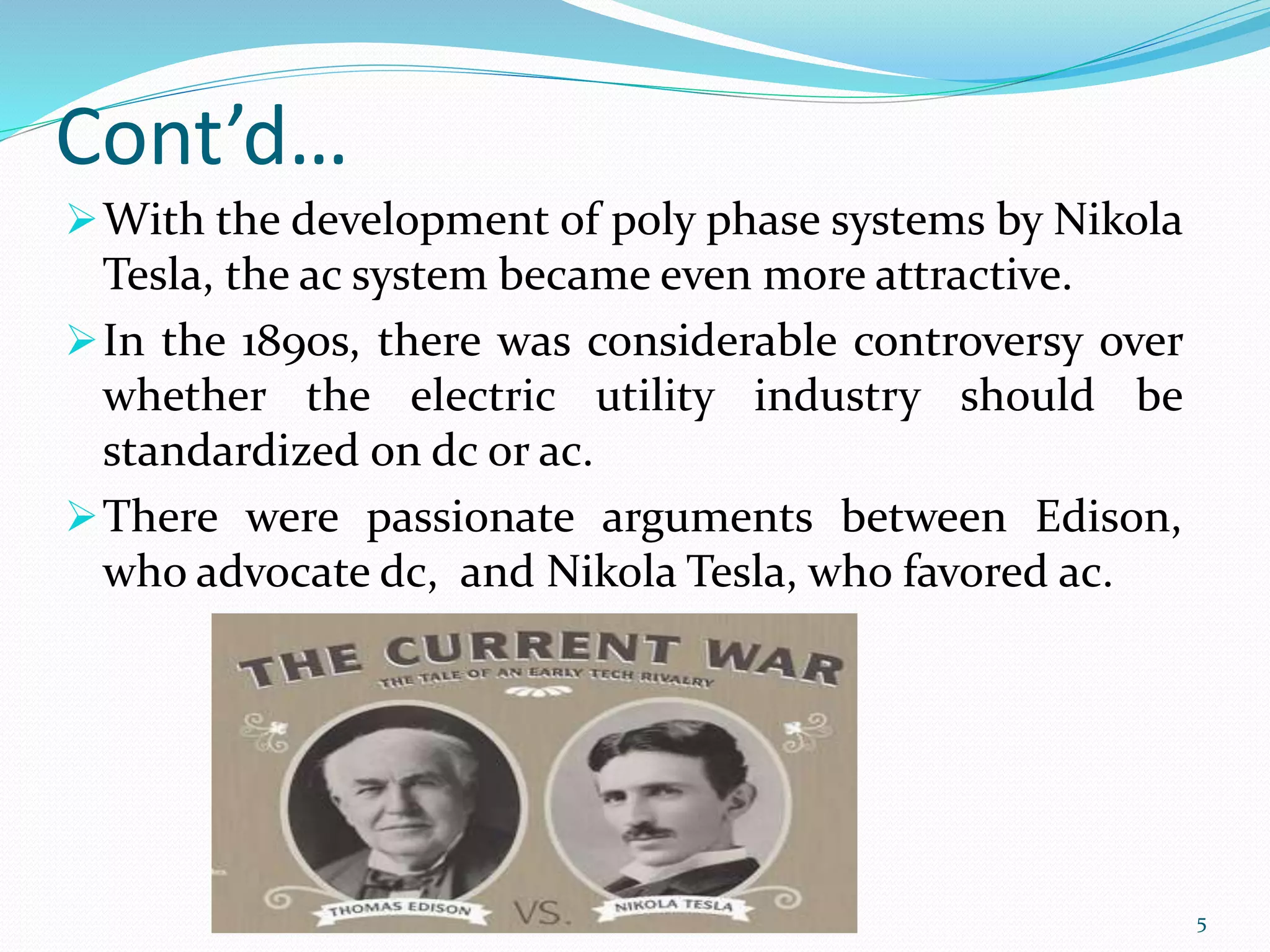 Cont’d…
With the development of poly phase systems by Nikola
Tesla, the ac system became even more attractive.
In the 1890s, there was considerable controversy over
whether the electric utility industry should be
standardized on dc or ac.
There were passionate arguments between Edison,
who advocate dc, and Nikola Tesla, who favored ac.
5
 