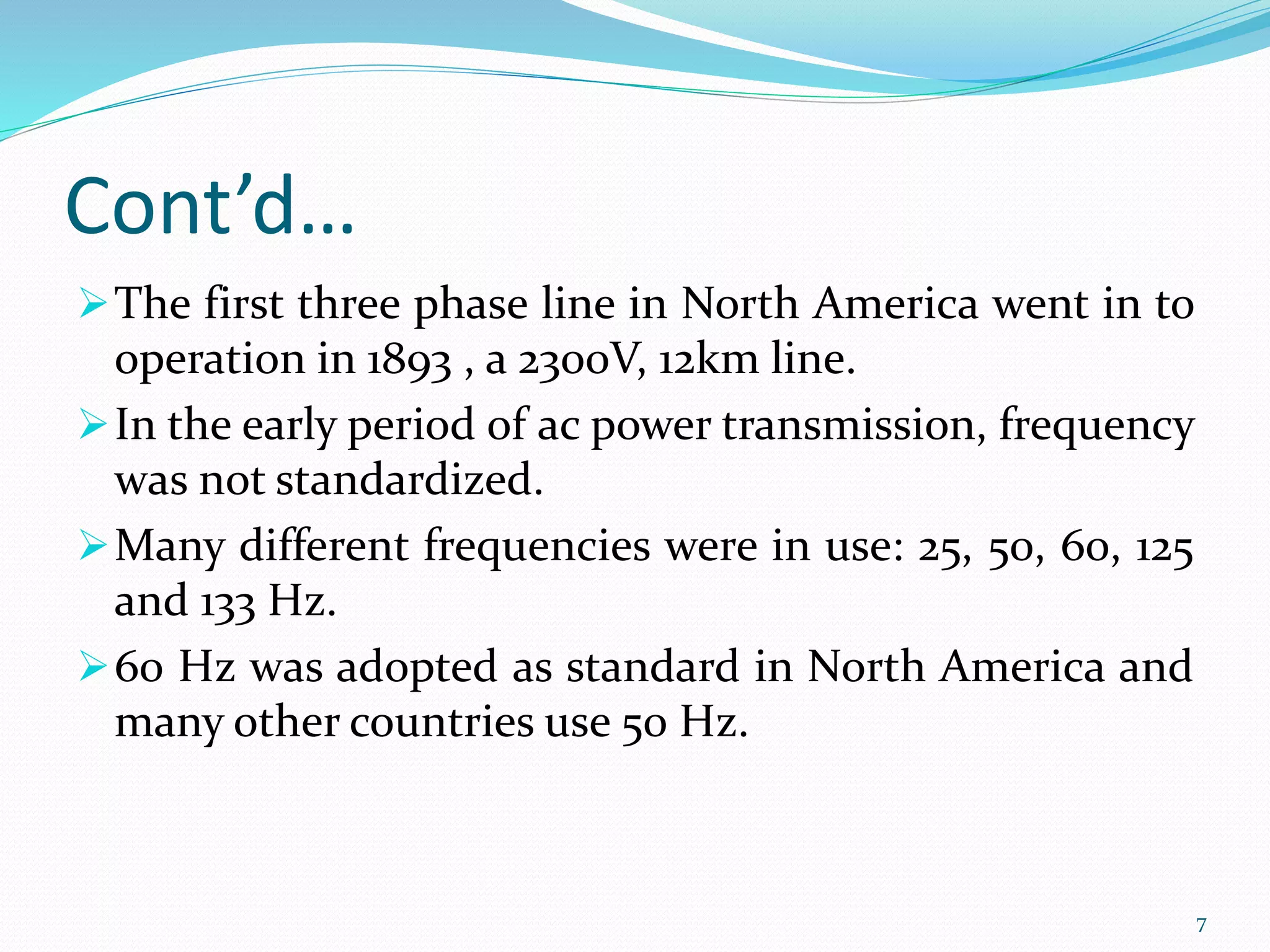 Cont’d…
The first three phase line in North America went in to
operation in 1893 , a 2300V, 12km line.
In the early period of ac power transmission, frequency
was not standardized.
Many different frequencies were in use: 25, 50, 60, 125
and 133 Hz.
60 Hz was adopted as standard in North America and
many other countries use 50 Hz.
7
 