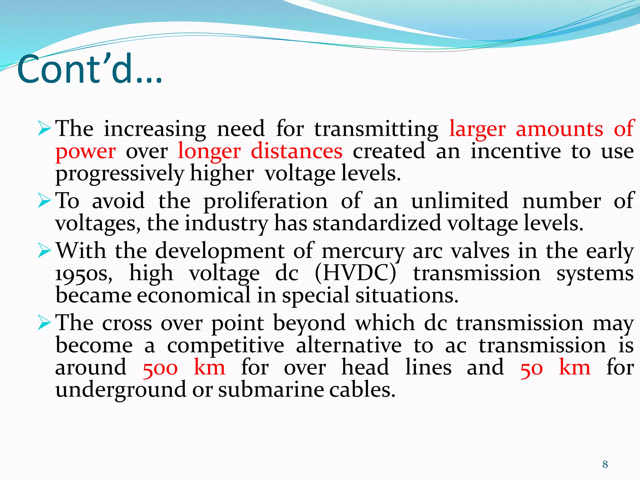 Cont’d…
The increasing need for transmitting larger amounts of
power over longer distances created an incentive to use
progressively higher voltage levels.
To avoid the proliferation of an unlimited number of
voltages, the industry has standardized voltage levels.
With the development of mercury arc valves in the early
1950s, high voltage dc (HVDC) transmission systems
became economical in special situations.
The cross over point beyond which dc transmission may
become a competitive alternative to ac transmission is
around 500 km for over head lines and 50 km for
underground or submarine cables.
8
 
