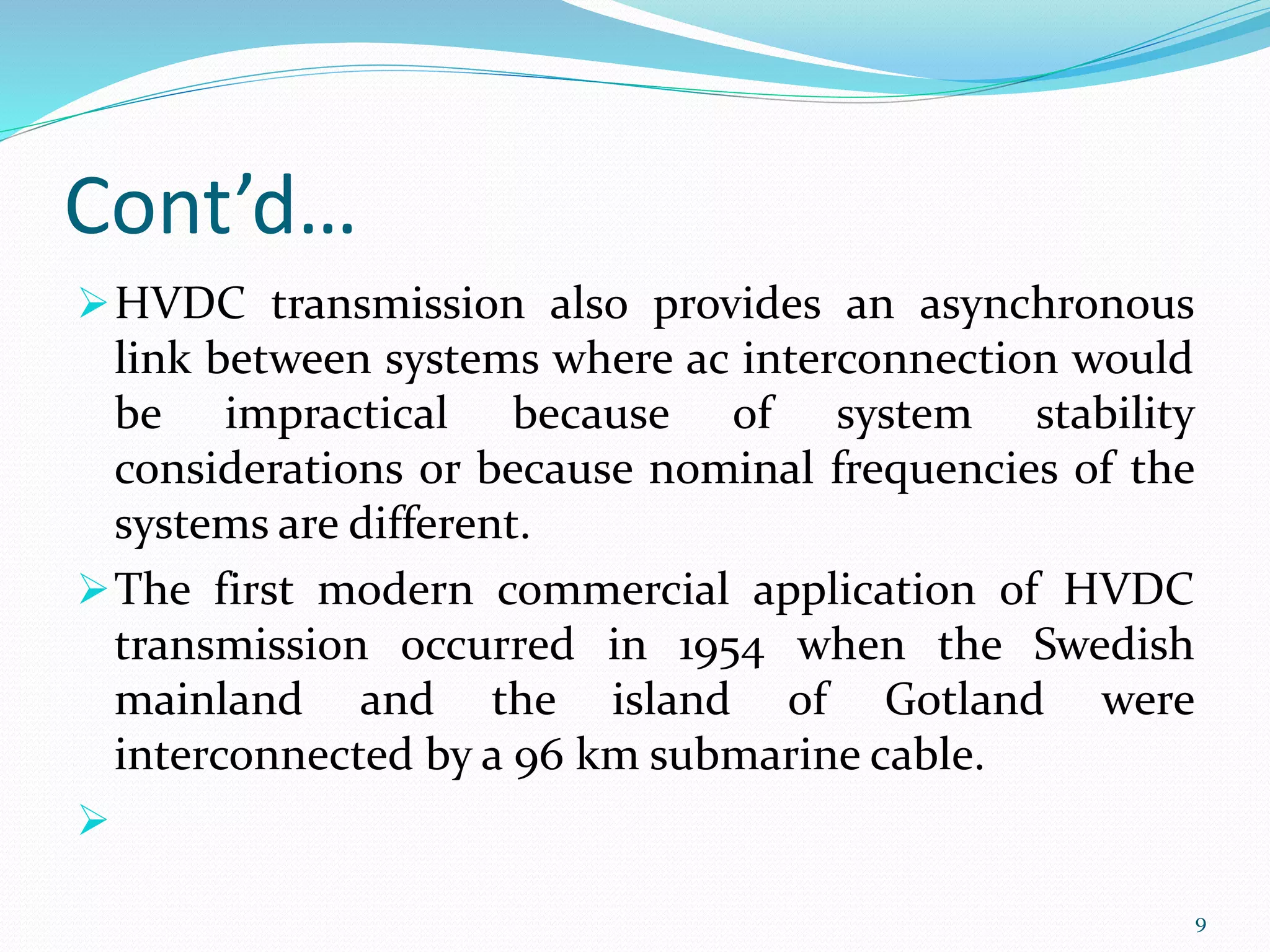 Cont’d…
HVDC transmission also provides an asynchronous
link between systems where ac interconnection would
be impractical because of system stability
considerations or because nominal frequencies of the
systems are different.
The first modern commercial application of HVDC
transmission occurred in 1954 when the Swedish
mainland and the island of Gotland were
interconnected by a 96 km submarine cable.

9
 