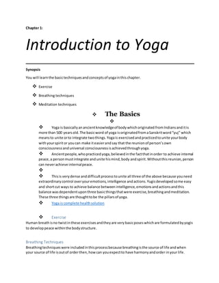 Chapter 1:
Introduction to Yoga
Synopsis
You will learnthe basictechniquesandconceptsof yogainthischapter.
 Exercise
 Breathing techniques
 Meditation techniques
 The Basics

 Yoga is basicallyanancientknowledgeof bodywhichoriginated fromIndiansanditis
more than 500 yearsold.The basicword of yoga isoriginatedfromaSanskritword“yuj” which
meansto unite orto integrate twothings.Yogais exercisedandpracticedtounite yourbody
withyourspiritor youcan make iteasierandsay that the reunionof person’sown
consciousnessanduniversal consciousnessisachievedthroughyoga.
 Ancientpeople,whopracticedyoga,believedinthe factthatinorder to achieve internal
peace,a personmustintegrate andunite hismind,body andspirit.Withoutthisreunion,person
can neverachieve internalpeace.

 Thisis verydense anddifficultprocesstounite all three of the above because youneed
extraordinarycontrol overyouremotions,intelligence andactions.Yugisdevelopedsome easy
and shortcut ways to achieve balance betweenintelligence,emotionsandactionsandthis
balance wasdependentuponthree basicthingsthatwere exercise,breathingandmeditation.
These three thingsare thoughttobe the pillarsof yoga.
 Yoga is complete healthsolution
 Exercise
Human breathisno twistinthese exercisesandtheyare verybasicposeswhichare formulatedbyyogis
to developpeace withinthe bodystructure.
Breathing Techniques
Breathingtechniqueswere includedinthisprocessbecause breathingisthe source of life andwhen
your source of life isoutof orderthen,how can youexpectto have harmonyandorder inyour life.
 