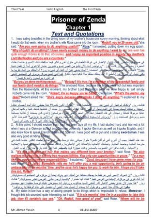 Third Year Hello English The First Term
Mr. Ahmed Yassin 4 01115116807
Prisoner of Zenda
Chapter 1
Text and Quotations
1. I was eating breakfast in the dining room of my brother's house one sunny morning, thinking about what
I would do that week, when my brother's wife Rose came into the room. "Rudolf, you're 29 years old,"she
said. "Are you ever going to do anything useful?" "Rose," I answered, putting down my egg spoon,
"Why should I do anything? I have nearly enough money to do anything I want to (no one ever has
quite enough money to do that, of course), and I enjoy an important position in society: my brother's
Lord Burlesdon and you are a countess."
‫نت‬ ‫اتبو‬ ‫ف‬ ‫ت‬ ‫ن‬ ‫اتسفيع‬ ‫فيمتا‬ ‫وتفكتي‬ ‫تي‬ ‫ت‬ ‫منتأا‬ ‫فتي‬ ‫ريتام‬ ‫ف‬ ‫يفتع‬ ‫فتي‬ ‫فطفرتاي‬ ‫تننتاوا‬ ‫كنت‬ ,‫مشمس‬ ‫يوم‬ ‫صباح‬ ‫في‬
‫عت‬ ‫د‬ ‫دما‬
‫شتيئا‬ ‫يتا‬ ‫ن‬ ‫تت‬ ‫تبتدف‬ ‫ننتو‬ ‫تب‬ ,‫امتا‬ ‫شتيوت‬ ‫و‬ ‫ناتو‬ ‫يمتي‬ ‫ف‬ ‫متت‬ ‫نبعتن‬ ‫ت‬ ‫ف‬ ‫تنت‬ ,,‫ت‬ ‫يودو‬ ,‫يوأ‬ ‫ت‬ ‫يوأالا‬ ,‫تي‬ ‫ت‬ ‫أوجتع‬ ‫حجية‬ ‫ف‬
‫ما‬ ‫نقييبا‬ ‫ماا‬ ‫ف‬ ‫مت‬ ‫تمنع‬ ‫تنا‬ ‫يوأ؟‬ ‫يا‬ ‫شيئ‬ ‫ت‬ ‫تفيا‬ ‫تت‬ ّ‫ي‬‫ع‬ ‫ينبغي‬ ‫مانف‬ ,‫منضدة‬ ‫ف‬ ‫عى‬ ‫بيض‬ ‫ف‬ ‫معيقع‬ ‫تضو‬ ‫وتنا‬ ُ ‫فسجب‬ ‫يدف؟‬ ‫م‬
‫ي‬ ‫فس‬ ,‫مجنمو‬ ‫ف‬ ‫في‬ ‫ميموق‬ ‫بميكأ‬ ‫تنمنو‬ ‫تنني‬ ‫كما‬ ,) ‫ن‬ ‫يما‬ ‫كافيا‬ ‫ماب‬ ‫مرعقا‬ ‫يمنع‬ ‫تحد‬ ‫ب‬ ‫ربو‬ ‫(با‬ ‫تييده‬ ‫شيئ‬ ‫ت‬ ‫يما‬ ‫ي‬ ‫يك‬
‫كوننياعا‬ ‫وتن‬ ‫ادوت‬ ‫بيي‬ ‫عويد‬ ‫ف‬ ‫هو‬
"But you've done nothing except……" "Be lazy? It's true. I'm a member of the Rassendyll family and
our family don't need to do things."This annoyed Rose, because her family were rich but less important
than the Rassendylls. At this moment, my brother Lord Burlesdon (who we were happy to call simply
Robert) came into the room. "Robert, I'm so happy you're back!" cried Rose. "What's the matter, my
dear?"Robert asked her. "She's angry because she thinks I don't do anything,"I explained to my
brother.
‫تع‬‫ت‬‫ائع‬ ‫ضتا‬ ‫ت‬ ‫تحتد‬ ‫فسنتا‬ ‫تيا‬‫ت‬‫حقيق‬ ‫هتنف‬ ‫كاتوب؟‬ ‫تكتوت‬ ‫تت‬ ‫تدف‬‫ت‬ , ‫لتائ‬ ‫لارينهتا‬ ‫اااااا‬ ‫تدف‬ ‫تيئ‬‫ت‬‫ش‬ ‫ت‬ ‫يتا‬ ‫ن‬ ‫تم‬ ‫كنت‬ ‫و‬ ,‫يوأ‬ ‫ت‬ ‫فقا‬
‫نكتت‬ ‫تم‬ ‫كنهتا‬ ‫و‬ ‫نيتع‬ ‫كانت‬ ‫ائعنهتا‬ ‫تت‬ ‫حيتن‬ ‫يوأ‬ ‫ضتر‬ ‫ت‬ ‫م‬ ‫كت‬ ‫ف‬ ‫هنف‬ ‫شيئا‬ ‫ت‬ ‫بيما‬ ‫قيام‬ ‫ف‬ ‫ى‬ ‫إ‬ ‫بحاجع‬ ‫يا‬ ‫ائعننا‬ ‫و‬ ‫يفايندا‬
‫بي‬ ‫عتويد‬ ‫ف‬ ‫تي‬ ‫ت‬ ‫حجية‬ ‫ف‬ ‫ى‬ ‫إ‬ ‫ا‬ ‫د‬ ,‫عحظع‬ ‫ف‬ ‫هنه‬ ‫في‬ ‫يفاينداا‬ ‫كيائعع‬ ‫ميمولع‬ ‫ائعع‬
‫نناديت‬ ‫تت‬ ‫ياتيدنا‬ ‫كتات‬ ‫تن‬ ‫(ف‬ ‫اتدوت‬ ‫ي‬
‫بباتارع‬
‫متي‬ ‫ف‬ ُ ‫فشتيح‬ ‫أيأنتي؟‬ ‫يتا‬ ‫متي‬ ‫ف‬ ‫متا‬ , ‫يوبتي‬ ‫ها‬ ‫فاتس‬ ‫ا‬ ‫بيودنت‬ ‫عغايتع‬ ‫اتييدة‬ ‫تنتا‬ , ‫يوبتي‬ ,‫يوأ‬ ‫فصتاح‬ ,) ‫يوبي‬ ‫باام‬
‫شيئا‬ ‫ت‬ ‫بيما‬ ‫تلوم‬ ‫ب‬ ‫تنني‬ ‫نينقد‬ ‫نها‬ ‫اضبع‬ ‫إنها‬ , ‫لائ‬ ‫ي‬
2. At this point, I should explain that I had not been lazy all my life. I had studied hard and learned a lot
when I was at a German school and German university. I spoke German as well as I spoke English, and I
also knew how to speak French, Italian and Spanish. I was good with a gun and a strong swordsman. I was
also very good at riding a horse.
‫كنت‬ ‫نتدما‬ ‫ككيتي‬ ‫ف‬ ‫ونيعمت‬ ‫جتاد‬ ‫ع‬‫و‬‫نحت‬ ‫عتى‬ ُ ‫ديات‬ ‫فسنتا‬ ,‫حيتاني‬ ‫رتوفا‬ ‫كاتوب‬ ‫تكتت‬ ‫م‬ ‫تنني‬ ‫تشيح‬ ‫تت‬ ‫يجر‬ ,‫نقرع‬ ‫ف‬ ‫هنه‬ ‫ند‬
‫فتي‬
‫باطضتافع‬ ‫تع‬‫ت‬‫ماني‬ ‫ف‬ ُ ‫ونحتدك‬ ‫تعا‬‫ت‬‫ماني‬ ‫ت‬ ‫وجاميتع‬ ‫تع‬‫ت‬‫ماني‬ ‫ت‬ ‫مدياتع‬
‫تي‬‫ت‬‫ينا‬ ‫ف‬ ‫تنحتدن‬ ,‫ت‬‫ت‬‫كي‬ ُ ‫نيعمت‬ ‫تن‬‫ت‬‫وك‬ ,‫فطنجعيأيتع‬ ‫تى‬‫ت‬ ‫إ‬
‫تع‬‫ت‬‫ي‬ ‫وفطيرا‬ ‫ع‬
‫وكن‬ ‫مادس‬ ‫با‬ ‫نصوير‬ ‫ف‬ ‫في‬ ‫ماهيف‬ ‫وكن‬ ‫ابانيعا‬ ‫وف‬
‫مبارزا‬
‫لويا‬
‫بالسيف‬
‫يكور‬ ‫في‬ ‫جدف‬ ‫ا‬ ‫باي‬ ‫كن‬ ‫تنني‬ ‫كما‬ ,
‫ياا‬ ‫ف‬
3. "It's not just your red hair that makes you different from your brother," said Rose. "He also
realises his position in society has responsibilities. You only see opportunities in yours." "To a man
like me, opportunities are responsibilities," I explained. "Good, because I have some news for you,"
said Rose. "Sir Jacob Borrodaile tells me he'll offer you a real opportunity. He's going to be an
ambassador in six months' time, and he says he's happy for you to work for him. I hope you'll take
this job, Rudolf."
‫ا‬ ‫يا‬ ‫ماتئو‬ ‫ت‬ ‫مجنمو‬ ‫ف‬ ‫في‬ ‫ميكأه‬ ‫تت‬ ‫تيضا‬ ‫يدي‬ ‫فهو‬ , ‫ي‬ ‫ت‬ ‫ت‬ ‫ا‬ ‫نع‬ ‫م‬ ‫يجيع‬ ‫ما‬ ‫فقر‬ ‫هو‬ ‫يس‬ ‫حمي‬ ‫ف‬ ‫شيي‬ ‫إت‬ ,‫يوأ‬ ‫لا‬
‫ت‬ ‫فقا‬ ‫ا‬ ‫يا‬ ‫ماتئو‬ ‫نينبتي‬ ‫تيت‬ ‫ف‬ ,‫مكعتي‬ ‫يجتا‬ ‫ناتبع‬ ‫با‬ ,‫ّتيف‬‫ا‬ ‫م‬ ‫هتا‬ ‫فقع‬ ‫فقرا‬ ‫يت‬ ‫ف‬ ‫ي‬ ‫فطجنما‬ ‫ميكأ‬ ‫في‬ ‫فنيى‬ ‫تن‬ ‫تما‬
‫ايصتب‬ ‫فهتو‬ ‫حقيقيتعا‬ ‫فيصتع‬ ‫عيت‬ ‫اتيييض‬ ‫تنت‬ ‫بويوديتا‬ ‫جتاكور‬ ‫اتيد‬ ‫ف‬ ‫تبعغني‬ ‫ا‬ ‫باي‬ ‫ف‬ ‫بيض‬ ‫ند‬ ‫ت‬ ,‫جيد‬ ‫هنف‬ ,‫يوأ‬
‫ا‬, ‫يودو‬ ‫يا‬ ‫ع‬ ‫وظي‬ ‫ف‬ ‫هنه‬ ‫عى‬ ‫نحصا‬ ‫تت‬ ‫تنمنى‬ ‫ا‬ ‫مي‬ ‫نيما‬ ‫تت‬ ‫يايده‬ ‫تن‬ ‫يقوا‬ ‫وهو‬ ,‫تشهي‬ ‫انع‬ ‫ا‬ ‫في‬ ‫سفيرا‬
4. My sister-in-law has a way of asking people to do things which is impossible to refuse. Moreover, I
thought this job sounded quite interesting, so I said, "If in six months' time I'm in a position to take this
job, then I'll certainly say yes." "Oh, Rudolf, how good of you!" said Rose. "Where will he be
 