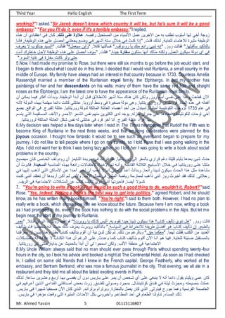 Third Year Hello English The First Term
Mr. Ahmed Yassin 5 01115116807
working?"I asked."Sir Jacob doesn't know which country it will be, but he's sure it will be a good
embassy." "For you I'll do it, even if it's a terrible embassy,"I replied.
‫ا‬ ‫يفضت‬ ‫ماتنحيا‬ ‫ف‬ ‫متت‬ ‫شتيا‬ ‫ف‬ ‫متا‬ ‫ييت‬ ‫ف‬ ‫مت‬ ‫ب‬ ‫نرعر‬ ‫تاعور‬ ‫ها‬ ‫ي‬ ‫ت‬ ‫أوجع‬
‫ال‬‫ل‬‫الذعك‬‫ى‬‫عع‬ ‫الوو‬‫ع‬
‫هت‬ ‫تت‬ ‫نقتاد‬ ‫ف‬ ‫فتي‬ ‫كتات‬ ,
‫نه‬
‫تا‬‫ت‬‫فسن‬ ,‫تع‬ ‫وظي‬ ‫ف‬ ‫هتنه‬ ‫عتى‬ ‫تحصتا‬ ‫يجيعنتي‬ ‫وضتو‬ ‫فتي‬ ‫تشتهي‬ ‫اتنع‬ ‫ا‬ ‫ت‬ ‫فتي‬ ُ ‫كنت‬ ‫إنف‬ , ‫لعت‬ ‫تن‬ ,‫عغايتع‬ ‫هنمتام‬ ‫مكيتية‬ ‫تع‬ ‫وظي‬ ‫ف‬
,‫ييتي‬ ‫ب‬ ‫جتاكور‬ ‫اتيد‬ ‫ف‬ , ‫فقا‬ ‫اييما؟‬ ‫وتيت‬ , ‫لائ‬ ‫نها‬ ‫فاس‬ ‫ا‬, ‫يودو‬ ‫يا‬ ‫من‬ ‫يفئو‬ ‫شيئ‬ ‫إن‬ ,‫يوأ‬ ‫فقا‬ ‫اسلبعهاا‬ ‫نسكيد‬ ‫با‬
ِ ‫تنت‬ ِ ‫تاري‬ ‫جتا‬ ‫تع‬ ‫وظي‬ ‫ف‬ ‫هتنه‬ ‫عتى‬ ‫تحصا‬ ,‫او‬ , ‫فقع‬ ‫جيدةا‬ ‫سفار‬ ‫انكوت‬ ‫تنها‬ ‫منسكد‬ ‫كن‬ ‫و‬ ,‫يما‬ ‫ف‬ ‫ايكوت‬ ‫ع‬ ‫دو‬ ‫ت‬ ‫في‬
‫ا‬ ‫او‬ ‫ف‬ ‫ايع‬ ‫في‬ ‫اية‬ ‫ا‬ ‫كان‬ ‫و‬ ‫و‬ ‫حنى‬
5.Now, I had made my promise to Rose, but there were still six months to go before the job would start, and
I began to think about what I could do in this time. I decided that I would visit Ruritania, a small country in the
middle of Europe. My family have always had an interest in that country because in 1733, Countess Amelia
Rassendyll married a member of the Ruritanian royal family, the Elphbergs. In fact my brother has
paintaings of her and her descendants on his walls: many of them have the same red hair and straight
noses as the Elphbergs; I am the latest one to have the appearance of the Ruritanian royal family.
‫ي‬ ‫فيمتا‬ ‫تفكتي‬ ‫وبتدت‬ ‫تعا‬ ‫وظي‬ ‫ف‬ ‫تبتدت‬ ‫تت‬ ‫لبتا‬ ‫ق‬ ‫نرت‬ ‫تشهي‬ ‫انع‬ ‫هنا‬ ‫كات‬ ‫كت‬ ‫و‬ ,‫يوأ‬ ‫تمام‬ ‫اي‬ ‫ن‬ ‫عى‬ ‫دف‬ ‫و‬ ُ ‫لري‬ ‫ت‬ ‫ف‬
‫تت‬ ‫مكتت‬
‫تفي‬
‫د‬ ‫ف‬ ‫بهتنه‬ ‫مهنمتع‬ ‫دفئما‬ ‫كان‬ ‫ائعني‬ ‫تويوباا‬ ‫وار‬ ‫في‬ ‫صغيية‬ ‫ع‬ ‫دو‬ ‫وهي‬ ,‫يويينانيا‬ ‫تأوي‬ ‫تت‬ ُ ‫ليي‬ ‫مدةا‬ ‫ف‬ ‫هنه‬ ‫في‬ ‫ع‬
‫نت‬ ‫تع‬ ‫و‬
‫ام‬ ‫في‬
1733
‫ف‬ ‫بيجا‬ ‫إ‬ ‫ائعع‬ ,‫يويينانيا‬ ‫ع‬ ‫دو‬ ‫كع‬ ‫ما‬ ‫ف‬ ‫يائعع‬ ‫ف‬ ‫ضا‬ ‫ت‬ ‫تحد‬ ‫مت‬ ‫يفايندا‬ ‫تميعيا‬ ‫كوننياع‬ ‫ف‬ ‫نأوج‬
‫يضو‬ ,‫وفلو‬ ‫ف‬ ‫ي‬
‫ا‬ ‫وتح‬ ‫عكوننياع‬ ‫وحا‬ ‫ي‬ ‫ت‬
‫ماتنقي‬ ‫ف‬ ,‫نت‬ ‫وف‬ ‫حمتي‬ ‫ف‬ ‫شتيي‬ ‫ف‬ ‫س‬ ‫ن‬ ‫منهم‬ ‫ككيييت‬ ‫ف‬ ‫دى‬ ‫يوجد‬ ‫ا‬ ‫منأ‬ ‫جديفت‬ ‫عى‬ ‫دها‬
‫يناتم‬ ‫نتي‬ ‫ف‬ ‫مع‬
‫يويينانياا‬ ‫كع‬ ‫ما‬ ‫ف‬ ‫يائعع‬ ‫ف‬ ‫شكا‬ ‫س‬ ‫ن‬ ‫ائعني‬ ‫في‬ ‫فيد‬ ‫ي‬ ‫آ‬ ‫تنا‬ ‫بيجا‬ ‫إ‬ ‫ائعع‬ ‫تفيفد‬ ‫بها‬
6.My decision was helped a few days later when I read in The Times newspaper that Rudolf the Fifth was to
become King of Ruritania in the next three weeks, and that amazing celebrations were planned for this
joyous occasion. I thought how fantastic it would be to see such an event and began to prepare for my
journey. I do not like to tell people where I go on my travels, so I told Rose that I was going walking in the
Alps. I did not want her to think I was being lazy either, so I told her I was going to write a book about social
problems in the country.
‫ل‬ ‫ّم‬ ‫د‬ ‫لعيعع‬ ‫بسيام‬ ‫بيدها‬ ‫شيئ‬ ‫حدن‬
‫تامس‬ ‫ف‬ ,‫ت‬ ‫يودو‬ ‫تت‬ ‫نتايمأ‬ ‫ف‬ ‫جييتدة‬ ‫فتي‬ ‫لتيت‬ ‫فقد‬ ,‫يويينانيا‬ ‫ى‬ ‫إ‬ ‫ي‬ ‫ا‬ ‫با‬ ‫يفي‬
‫ايصتب‬ ‫كتات‬
‫منااتبع‬ ‫ف‬ ‫تنه‬‫ت‬‫به‬ ‫يفئيتع‬ ‫تاب‬‫ت‬ ‫بحن‬ ‫تدفد‬‫ت‬ ‫فط‬ ‫نتم‬ ‫ت‬‫ت‬‫وتن‬ ,‫قادمتع‬ ‫ف‬ ‫تع‬‫ت‬‫ك‬ ‫ك‬ ‫ف‬ ‫تابيو‬‫ت‬‫ا‬ ‫ف‬ ‫ا‬ ‫ت‬ ‫تي‬‫ت‬‫ف‬ ‫يويينانيتا‬ ‫تى‬‫ت‬‫ع‬ ‫معكتا‬
‫الدي‬‫ال‬‫س‬‫ال‬
‫تت‬ ُ ‫تي‬‫ت‬‫فك‬ ‫ا‬
‫يحعنيات‬ ّ‫د‬‫ت‬ ‫ت‬ ُ ‫وبتدت‬ ,‫يفئيتا‬ ‫شتيئا‬ ‫ايكوت‬ ‫حدن‬ ‫ف‬ ‫هنف‬ ‫مكا‬ ‫مشاهدة‬
‫فت‬ ‫يهتا‬ ‫إ‬ ‫تنهتر‬ ‫نتي‬ ‫ف‬ ‫متاكت‬ ‫ف‬ ‫تت‬ ‫تحتدف‬ ‫بتي‬ ‫ت‬ ‫تت‬ ‫تحتر‬ ‫ب‬ ‫نتا‬
‫ي‬
‫ت‬ ‫نينقتد‬ ‫تت‬ ‫تييتدها‬ ‫تكتت‬ ‫تم‬ ‫نني‬ ‫و‬ ‫را‬ ‫ف‬ ‫جباا‬ ‫في‬ ‫مشي‬ ‫ف‬ ‫يياضع‬ ‫مماياع‬ ‫نفهر‬ ‫تنني‬ ‫يوأ‬ ُ ‫بي‬ ‫ت‬ ‫فقد‬ ‫ن‬ ,‫ني‬ ‫يح‬
‫كنت‬ ‫ننتي‬
‫ا‬,‫يي‬ ‫ف‬ ‫في‬ ‫يع‬ ‫فبجنما‬ ‫مشك‬ ‫ف‬ ‫ت‬ ‫كنار‬ ,‫ي‬ ‫نس‬ ‫تنو‬ ‫تنني‬ ‫بينها‬ ‫فس‬ ,‫تيضا‬ ‫كاوب‬
7. "You're going to write a book? That would be such a good thing to do, wouldn't it, Robert?"said
Rose. "Yes, indeed. Writing a book's the best way to get into politics," agreed Robert, and he should
know, as he has written many books himself. "You're right,"I said to them both. However, I had no plan to
really write a book, which shows how little we know about the future. Because here I am now, writing a book
as I had promised to do, even if the book has nothing to do with the social problems in the Alps. But let me
begin near the start of my journey to Ruritania.
,‫نيتم‬ , ‫لتائ‬ ‫تيت‬ ‫ف‬ ‫يوبتي‬ ‫فوففقها‬ ‫؟‬ ‫يوبي‬ ‫يا‬ ‫كن‬ ‫يس‬ ‫ت‬ , ‫ب‬ ‫نقوم‬ ‫جيدف‬ ‫شيئا‬ ‫ايكوت‬ ‫هنف‬ ‫كنار؟‬ ,‫ي‬ ‫نس‬ ‫ننو‬ ‫ها‬ ,‫يوأ‬ ‫لا‬
,‫ي‬ ‫بنتس‬ ‫لتام‬ ‫صتيا‬ ‫ش‬ ‫تنت‬ ‫حيتن‬ ‫ت‬ ‫ن‬ ,‫ييتي‬ ‫يوبتي‬ ‫نسكيتد‬ ‫با‬ ‫ايااتعا‬ ‫ف‬ ‫فتي‬ ‫تيفر‬ ‫ن‬ ‫رييقتع‬ ‫تفضتا‬ ‫هتو‬ ‫كنتار‬ ,‫ي‬ ‫نتس‬ ‫إت‬ ‫ربوا‬ ‫با‬
‫مييفننتا‬ ‫تت‬ ‫يبتيت‬ ‫وهتنف‬ ,‫حقتا‬ ‫كنتار‬ ,‫ي‬ ‫بنس‬ ‫تلوم‬ ‫تت‬ ‫نيع‬ ّ ‫د‬ ‫نكت‬ ‫م‬ , ‫ن‬ ‫مت‬ ‫م‬ ‫ي‬ ‫وبا‬ ‫حقا‬ ‫ميكما‬ ,‫هما‬ ‫كنرافقع‬ ‫ف‬ ‫مت‬ ‫يديد‬ ‫ف‬
‫ب‬ ‫ت‬ ‫لتع‬ ‫ب‬ ‫كنتار‬ ‫ف‬ ‫هتنف‬ ‫تت‬ ‫م‬ ‫تي‬ ‫ف‬ ‫عتى‬ ,ُ ‫تد‬ ‫و‬ ‫كمتا‬ ‫كنتار‬ ,‫ي‬ ‫بنتس‬ ‫تلتوم‬ ‫ت‬ ‫ف‬ ‫تنتا‬ ‫هتو‬ ‫فهتا‬ ‫عغايتعا‬ ‫ضتئيعع‬ ‫ماتنقبا‬ ‫با‬
‫تك‬‫ت‬‫مش‬ ‫ا‬
‫في‬ ‫يع‬ ‫فبجنما‬
‫يويينانياا‬ ‫ى‬ ‫إ‬ ‫بدفيعيحعني‬ ‫ت‬ ‫حدين‬ ‫با‬ ‫تبدت‬ ‫تت‬ ‫ي‬ ‫فامحوف‬ ‫كت‬ ‫و‬ ‫را‬ ‫ف‬ ‫منرقع‬
8.My Uncle William always said that no man should ever pass through Paris without spending twenty-four
hours in the city, so I took his advice and booked a night at The Continental Hotel. As soon as I had checked
in, I called on some old friends that I knew in the French capital: George Featherly, who worked at the
embassy, and Bertram Bertrand, who was now a famous journalist in the city. That evening, we all ate in a
restaurant and they told me all about the latest exciting events in Paris.
‫اتا‬ ‫شتييت‬ ‫و‬ ‫تيبتو‬ ‫بهتا‬ ‫يقضتي‬ ‫تت‬ ‫دوت‬ ‫بتاييس‬ ‫عتى‬ ‫يمتي‬ ‫تت‬ ‫ت‬ ‫شت‬ ‫ت‬ ‫عتى‬ ‫ينبغي‬ ‫ب‬ ‫تن‬ ‫دفئما‬ ‫يقوا‬ ‫ويعيام‬ ‫مي‬ ‫كات‬
‫تن‬ ,‫ع‬
‫ف‬ ‫قتدفمى‬ ‫ف‬ ‫تصتدلائي‬ ‫بيتض‬ ‫أي‬ ,‫نتدق‬ ‫ع‬ ‫ي‬ ‫وصتو‬ ‫بمجتيد‬ ‫كوننينننتااا‬ ‫فنتدق‬ ‫فتي‬ ‫يعتع‬ ُ ‫وحجأ‬ ‫بنصيحن‬ ُ ‫مع‬
‫ت‬
‫فتي‬ ‫تيفهم‬ ‫ت‬ ‫نيت‬
‫شتهي‬ ‫يا‬ ‫صتح‬ ‫ت‬ ‫ف‬ ‫كتات‬ ‫تن‬ ‫ف‬ ,‫بينيفنتد‬ ‫وبينيفم‬ ,‫اية‬ ‫ا‬ ‫با‬ ‫ييما‬ ‫كات‬ ‫ن‬ ‫ف‬ ,‫ي‬ ‫فيني‬ ‫جويج‬ ‫وهما‬ ‫ينايع‬ ‫ف‬ ‫ياصمع‬ ‫ف‬
‫بتاييسا‬ ‫فتي‬ ‫يف‬
‫باييسا‬ ‫في‬ ‫يف‬ ‫مؤ‬ ‫ولي‬ ‫ني‬ ‫ف‬ ‫مكيية‬ ‫ف‬ ‫حدفن‬ ‫ف‬ ‫بكا‬ ‫بيوني‬ ‫وت‬ ,‫م‬ ‫مرا‬ ‫ف‬ ‫تحد‬ ‫في‬ ‫ريام‬ ‫ف‬ ‫نا‬ ‫نناو‬ , ‫ماا‬ ‫ف‬ ‫ن‬
 