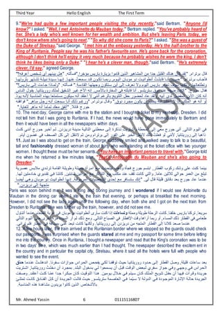 Third Year Hello English The First Term
Mr. Ahmed Yassin 6 01115116807
9."We've had quite a few important people visiting the city recently,"said Bertram. "Anyone I'd
know?" I asked. "Well, I met Antoinette du Mauban today," Bertram replied. "You've probably heard of
her. She's a lady who's well known for her wealth and ambition. But she's leaving Paris today, we
don't know where she's going to next." "So why did she come to Paris?" I asked. "She was a guest of
the Duke of Strelsau,"said George. "I met him at the embassy yesterday. He's the half-brother to the
King of Ruritania. People say he was his father's favourite son. He's gone back for the coronation,
although I don't think he'll enjoy it very much because he probably wishes he were the king. I don't
think he likes being only a Duke." "I hear he's a clever man, though,"said Bertram. "He's extremely
clever, I'd say," agreed George.
‫؟‬ ‫يفت‬ ‫ت‬ ‫ت‬ ‫شت‬ ‫ت‬ ‫بيتنهم‬ ‫هتا‬ , ‫ن‬ ‫فاس‬ ‫يفا‬ ‫مؤ‬ ‫باييس‬ ‫بأياية‬ ‫لاموف‬ ‫نيت‬ ‫ف‬ ‫مشاهيي‬ ‫ف‬ ‫مت‬ ‫جدف‬ ‫قعيا‬ ‫ف‬ ‫هنا‬ ‫كات‬ ‫قد‬ ,‫بينيفم‬ ‫لاا‬
‫بكيونهتتا‬ ‫تنهي‬‫ت‬‫نش‬ ‫تع‬‫ت‬‫نبيع‬ ‫تيدة‬‫ت‬‫ا‬ ‫إنهتتا‬ ‫تاا‬‫ت‬‫نه‬ ُ ‫تمي‬‫ت‬‫ا‬ ‫تد‬‫ت‬‫ل‬ ‫توت‬‫ت‬‫نك‬ ‫يبمتتا‬ ,‫توم‬‫ت‬‫ي‬ ‫ف‬ ‫تات‬‫ت‬‫موب‬ ‫دو‬ ‫ت‬‫ت‬‫تنروفني‬ ُ ‫لابعتت‬ ‫تا‬‫ت‬‫تن‬ ,‫تنا‬‫ت‬‫حا‬ ,‫تيفم‬‫ت‬‫بين‬ ‫تار‬‫ت‬‫فسج‬
‫بتاييس؟‬ ‫تى‬ ‫إ‬ ‫جتا‬ ‫متانف‬ ‫و‬ , ‫ن‬ ‫فاتس‬ ‫قادمتعا‬ ‫ف‬ ‫وجهنهتا‬ ‫اتنكوت‬ ‫تيت‬ ‫ى‬ ‫إ‬ ,‫نيي‬ ‫وب‬ ‫يوم‬ ‫ف‬ ‫باييس‬ ‫نغادي‬ ,‫او‬ ‫كنها‬ ‫و‬ ,‫ونرعيانها‬
‫نتاس‬ ‫ف‬ ‫يقتوا‬ ‫يويينانيتاا‬ ‫معت‬ ‫شتقيق‬ ‫ف‬ ‫يتي‬ ‫خ‬ ‫ف‬ ‫إن‬ ‫مسا‬ ‫با‬ ‫اية‬ ‫ا‬ ‫ف‬ ‫في‬ ‫لابعن‬ ‫تنا‬ ‫انييعاوا‬ ‫دوق‬ ‫ند‬ ‫ع‬ ‫ضي‬ ‫كان‬ ,‫جويج‬ ‫فقاا‬
ّ‫د‬‫يتو‬ ‫نت‬ ‫مناابع‬ ‫ف‬ ‫بهنه‬ ‫مانمنيا‬ ‫ايكوت‬ ‫تن‬ ‫نقد‬ ‫ت‬ ‫ب‬ ‫تنني‬ ‫م‬ ‫ي‬ ‫با‬ ‫ننويج‬ ‫ف‬ ‫ا‬ ‫ح‬ ‫حضوي‬ ‫اد‬ ‫قد‬ ‫و‬ ‫ا‬ ‫تبي‬ ‫دى‬ ‫ضا‬ ‫م‬ ‫ف‬ ‫فببت‬ ‫كات‬ ‫تن‬
‫فوففقت‬ ‫متاهيا‬ ‫يجتا‬ ‫تنت‬ ‫اتمي‬ ‫تنتا‬ ‫ت‬ ‫ن‬ ‫تم‬ ‫وي‬ ,‫بينتيفم‬ ‫ولتاا‬ ‫دوقا‬ ‫مجتيد‬ ‫يكتوت‬ ‫تت‬ ‫يحتر‬ ‫تنت‬ ‫نقتد‬ ‫ت‬ ‫ب‬ ‫تنا‬ ‫ا‬ ‫مع‬ ‫ف‬ ‫هو‬ ‫تن‬ ‫و‬
‫عغايعا‬ ‫ماهي‬ ‫تن‬ ‫نماما‬ ‫مي‬ ‫ق‬ ‫تن‬ , ‫لائ‬ ‫جويج‬
10. The next day, George came with me to the station and I bought a ticket to my next stop, Dresden. I did
not tell him that I was going to Ruritania. If I had, the news would have gone immediately to Bertram and
then it would have been in all the newspapers within days.
‫ت‬ ‫جتويج‬ ‫بتي‬ ‫ت‬ ‫تم‬ ‫دييتأدتا‬ ‫مدينتع‬ ‫يتع‬ ‫نا‬ ‫ف‬ ‫محرنتي‬ ‫تى‬ ‫إ‬ ‫نتنكية‬ ‫وفشتنيي‬ ‫محرع‬ ‫ف‬ ‫ى‬ ‫إ‬ ‫ميي‬ ‫جويج‬ ‫تنى‬ ,‫ي‬ ‫نا‬ ‫ف‬ ‫يوم‬ ‫ف‬ ‫في‬
‫كنت‬ ‫ننتي‬
,‫صح‬ ‫ف‬ ‫كا‬ ‫ى‬ ‫إ‬ ‫بننقا‬ ‫كم‬ ‫ومت‬ ‫بينيفم‬ ‫ى‬ ‫إ‬ ‫وي‬ ‫ف‬ ‫عى‬ ‫بي‬ ‫ف‬ ‫بننقا‬ ‫ن‬ ُ ‫فيع‬ ‫و‬ ‫نني‬ ,‫يويينانيا‬ ‫ى‬ ‫إ‬ ‫نفهبا‬
‫تياما‬ ‫ضوت‬ ‫في‬
11. Just as I was about to get on the train, George suddenly smiled and walked away to talk to a beautiful,
tall and fashionably dressed woman of about thirty who was standing at the ticket office with two younger
women. I thought these must be her servants. "You have an important person to travel with,"George told
me when he returned a few minutes later. "That's Antoinette du Mauban and she's also going to
Dresden."
‫نينتد‬ ‫قامتع‬ ‫ف‬ ‫ورويعتع‬ ‫جميعتع‬ ‫فمتيتة‬ ‫متو‬ ‫ينحتدن‬ ‫ونهر‬ ‫فجسة‬ ‫جويج‬ ‫فبنام‬ ,‫قراي‬ ‫ف‬ ‫يكور‬ ‫وش‬ ‫عى‬ ‫كن‬ ‫بينما‬
‫بتس‬ ‫م‬
‫صتييع‬
‫ن‬ ‫فتي‬ ‫كاننتا‬ ,‫شابنيت‬ ‫فميتنيت‬ ‫مو‬ ‫ننفكي‬ ‫ف‬ ‫بيو‬ ‫مكنر‬ ‫ند‬ ,‫نق‬ ‫كان‬ ‫ني‬ ‫وف‬ ,‫اما‬ ‫كيت‬ ‫ك‬ ‫ي‬ ‫حوف‬ ‫يمي‬ ‫ف‬ ‫مت‬ ‫نبعن‬
‫هتاا‬ ‫تادمنيت‬ ‫قتديي‬
‫تيضتا‬ ‫وهتي‬ ‫موبتات‬ ‫دو‬ ‫تنروفنيت‬ ‫إنهتا‬ ‫ميمولتعا‬ ‫ف‬ ‫صيا‬ ‫ش‬ ‫ف‬ ‫إحدى‬ ‫مو‬ ‫اناافي‬ ‫إن‬ ,‫ي‬ ‫لاا‬ ‫لعيعع‬ ‫دلائق‬ ‫بيد‬ ‫جويج‬ ‫اد‬ ‫ندما‬
‫دييأدتا‬ ‫ى‬ ‫إ‬ ‫منجهع‬
Paris was soon behind me. It was a long and boring journey and I wondered if I would see Antoinette du
Mauban in the dining car when I ate in the train that evening, or perhaps at breakfast the next morning.
However, I did not see the lady again until the following day, when both she and I got on the next train from
Dresden to Ruritania. She was further up the train, however, and did not see me.
‫وممعع‬ ‫رويعع‬ ‫يحعع‬ ‫ف‬ ‫كان‬ ‫ناا‬ ‫ع‬ ‫باييس‬ ‫نيكنا‬ ,‫ايييا‬
‫وتساءلت‬
‫ريام‬ ‫ف‬ ‫يبع‬ ‫في‬ ‫موبات‬ ‫دو‬ ‫تنروفني‬ ‫اسيى‬ ‫كن‬ ‫إنف‬
‫تنناوا‬ ‫ندما‬
‫يو‬ ‫ف‬ ‫حنى‬ ‫يى‬ ‫ت‬ ‫مية‬ ‫ايدة‬ ‫ف‬ ‫تي‬ ‫م‬ ‫ن‬ ‫ومو‬ ‫يا‬ ‫نا‬ ‫ف‬ ‫صباح‬ ‫ف‬ ‫في‬ ‫فطفراي‬ ‫ول‬ ‫تيفها‬ ‫يبما‬ ‫تو‬ , ‫ماا‬ ‫ف‬ ‫ن‬ ‫قراي‬ ‫ف‬ ‫في‬ ‫ريامي‬
‫ي‬ ‫نا‬ ‫ف‬ ‫م‬
‫نبيد‬ ‫كان‬ ‫كنها‬ ‫و‬ ‫يويينانياا‬ ‫ى‬ ‫إ‬ ‫دييأدت‬ ‫مت‬ ‫منج‬ ‫ف‬ ‫قراي‬ ‫ف‬ ‫ى‬ ‫إ‬ ‫نا‬ ‫ك‬ ‫صيد‬ ‫ندما‬
‫نيفن‬ ‫فعم‬ ‫قراي‬ ‫ف‬ ‫في‬ ‫بماافع‬ ‫ني‬
‫يا‬
12. A few hours later, the train arrived at the Ruritanian border where we stopped so the guards could check
our passports. I was surprised when the guards stared at me and my passport for some time before letting
me into the country. Once in Ruritania, I bought a newspaper and read that the King's coronation was to be
in two days' time, which was much earlier than I had thought. The newspaper described the excitem ent in
the country and in particular the capital city, Strelsau, where it said all the hotels were full with people who
wanted to see the event.
ُ ‫فندهشت‬ ‫يناا‬ ‫ات‬ ‫جتوفأف‬ ‫حتيفس‬ ‫ف‬ ‫حتت‬ ‫ي‬ ‫كتي‬ ‫نتا‬ ‫نول‬ ‫حيتن‬ ‫يويينانيتا‬ ‫حتدود‬ ‫تى‬ ‫إ‬ ‫قراي‬ ‫ف‬ ‫وصا‬ ,‫لعيعع‬ ‫ا‬ ‫اا‬ ‫بيد‬
‫نتدما‬
‫ق‬ ‫ال‬‫ح‬
‫ف‬
‫ف‬ ,‫يويينانيتا‬ ُ ‫عت‬ ‫د‬ ‫تت‬ ‫بمجتيد‬ ‫بعتدا‬ ‫ف‬ ‫وا‬ ‫بتد‬ ‫تي‬ ‫ياتمحوف‬ ‫تت‬ ‫لبتا‬ ‫ولت‬ ‫ف‬ ‫تبيض‬ ‫ي‬ ‫ات‬ ‫جتوفأ‬ ‫وفتي‬ ‫وجهتي‬ ‫فتي‬ ‫حتيفس‬
‫تنيي‬‫ت‬‫ش‬
‫نقتدا‬ ‫ت‬ ‫كنت‬ ‫تا‬ّ‫م‬ ‫جتدف‬ ‫مبكتيف‬ ‫كتات‬ ‫نوليت‬ ‫ف‬ ‫هتنف‬ ‫يتوميتا‬ ‫ا‬ ‫ت‬ ‫فتي‬ ‫اتينم‬ ‫كتات‬ ‫معت‬ ‫ف‬ ‫ننتويج‬ ‫تا‬ ‫ح‬ ‫تت‬ ‫فيهتا‬ ‫ولتيت‬ ‫جييتدة‬
‫ت‬‫ت‬‫وص‬
‫ّما‬‫ي‬‫ت‬‫ت‬‫ا‬ ‫ب‬ ‫تع‬ ‫دو‬ ‫ف‬ ‫تي‬‫ت‬‫ف‬ ‫تودة‬‫ت‬‫موج‬ ‫ف‬ ‫فطكتاية‬ ‫تع‬‫ت‬ ‫حا‬ ‫جييتدة‬ ‫ف‬
‫ت‬‫ت‬‫كان‬ ‫نتادق‬ ‫ف‬ ‫تا‬‫ت‬‫ك‬ ‫تت‬ ‫تدة‬‫ت‬‫جيي‬ ‫ف‬ ‫ت‬ ‫لا‬ ‫تن‬‫ت‬‫حي‬ ,‫تو‬‫ت‬‫انييعا‬ ‫ياصتمع‬ ‫ف‬ ‫تي‬‫ت‬‫ف‬
‫تئ‬‫ت‬‫نمنع‬
‫مناابعا‬ ‫ف‬ ‫هنه‬ ‫مشاهدة‬ ‫يييدوت‬ ‫كانوف‬ ‫نيت‬ ‫ف‬ ‫ات‬ ‫ش‬ ‫با‬
 