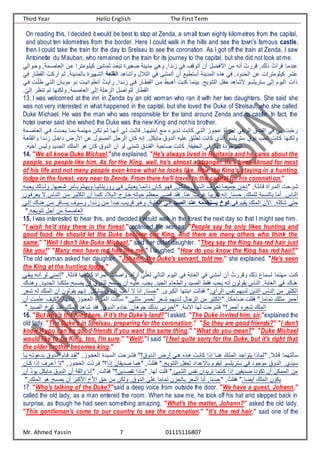 Third Year Hello English The First Term
Mr. Ahmed Yassin 7 01115116807
On reading this, I decided it would be best to stop at Zenda, a small town eighty kilometres from the capital,
and about ten kilometres from the border. Here I could walk in the hills and see the town's famous castle,
then I could take the train for the day to Srelsau to see the coronation. As I got off the train at Zenda, I saw
Antoinette du Mauban, who remained on the train for its journey to the capital, but she did not look at me.
‫ياصتم‬ ‫ف‬ ‫تت‬ ‫كيعتومنيف‬ ‫كمتانيت‬ ‫نبيتد‬ ‫صغيية‬ ‫مدينع‬ ‫وهي‬ ,‫أندف‬ ‫في‬ ,‫تنول‬ ‫تت‬ ‫فضا‬ ‫ف‬ ‫مت‬ ‫تن‬ ُ ‫ليي‬ , ‫ن‬ ُ ‫ليت‬ ‫ندما‬
‫ي‬ ‫وحتوف‬ ,‫ع‬
‫وتشاهد‬ ‫ا‬ ‫ن‬ ‫ف‬ ‫في‬ ‫تنمشى‬ ‫تت‬ ‫تانريو‬ ‫مدينع‬ ‫ف‬ ‫هنه‬ ‫في‬ ‫حدودا‬ ‫ف‬ ‫ت‬ ‫كيعومنيف‬ ‫شي‬
‫القىدة‬
‫تي‬ ‫كم‬ ,‫مدينع‬ ‫با‬ ‫شهيية‬ ‫ف‬
‫في‬ ‫قراي‬ ‫ف‬ ُ‫كر‬
‫ف‬ ‫موبتات‬ ‫دو‬ ‫تنروفنيت‬ ُ ‫يتيت‬ ,‫أنتدف‬ ‫فتي‬ ‫قرتاي‬ ‫ف‬ ‫متت‬ ‫تهتبر‬ ‫كنت‬ ‫بينما‬ ‫ننويجا‬ ‫ف‬ ‫ا‬ ‫ح‬ ‫شاهد‬ ‫انييعاو‬ ‫ى‬ ‫إ‬ ‫يوم‬ ‫ف‬ ‫نف‬
‫فتي‬ ‫ت‬ّ‫ظع‬ ‫نتي‬
‫ا‬ّ‫ي‬ ‫إ‬ ‫ننظي‬ ‫م‬ ‫كنها‬ ‫و‬ ,‫ياصمع‬ ‫ف‬ ‫ى‬ ‫إ‬ ‫يحعع‬ ‫ف‬ ‫نوفصا‬ ‫قراي‬ ‫ف‬
13. I was welcomed at the inn in Zenda by an old woman who ran it with her two daughters. She said she
was not very interested in what happened in the capital, but she loved the Duke of Strelsau, who she called
Duke Michael. He was the man who was responsible for the land around Zenda and its castle. In fact, the
hotel owner said she wished the Duke was the new King and not his brother.
‫فت‬ ‫يحتدن‬ ‫بمتا‬ ‫مهنمتع‬ ‫نكتت‬ ‫تم‬ ‫تنهتا‬ ‫تي‬ ‫ت‬ ‫لا‬ ‫فبننيهتاا‬ ‫متو‬ ‫نتدييه‬ ‫كانت‬ ‫نتي‬ ‫ف‬ ‫جتوأ‬ ‫فمتيتة‬ ‫ي‬ ‫يي‬ ‫ف‬ ‫ندق‬ ‫ف‬ ‫في‬ ‫بي‬ ‫ّب‬‫ح‬‫ي‬
‫ياصتمع‬ ‫ف‬ ‫ي‬
‫ف‬ ‫ت‬ ‫مائوا‬ ‫ف‬ ‫يجا‬ ‫ف‬ ‫كات‬ ‫إن‬ ‫مايكاا‬ ‫دوق‬ ‫ف‬ ‫عي‬ ‫نرعق‬ ‫كان‬ ‫ن‬ ‫ف‬ ‫انييعاو‬ ‫دوق‬ ‫نحر‬ ‫كان‬ ‫كنها‬ ‫و‬
‫أنتد‬ ‫تا‬ ‫دف‬ ‫يض‬
‫قعيتع‬ ‫وف‬ ‫ف‬
‫ا‬ ‫ي‬ ‫ت‬ ‫يس‬ ‫و‬ ‫جديد‬ ‫ف‬ ‫مع‬ ‫ف‬ ‫هو‬ ‫كات‬ ‫دوق‬ ‫ف‬ ‫تت‬ ‫و‬ ‫ننمنى‬ ‫ندق‬ ‫ف‬ ‫صاحبع‬ ‫كان‬ ,‫حقيقع‬ ‫ف‬ ‫في‬ ‫بهاا‬ ‫موجودة‬ ‫ف‬
14. "We all know Duke Michael,"she explained. "He's always lived in Ruritania and he cares about the
people, so people like him. As for the King, well, he's almost a stranger. He's been abroad for most
of his life and not many people even know what he looks like. Now the King's staying in a hunting
lodge in the forest, very near to Zenda. From there he'll travel to the capital for his coronation."
‫ت‬‫ت‬‫يحب‬ ‫تن‬ ‫و‬ ,‫شتيبها‬ ‫بتسمي‬ ‫ويهتنم‬ ‫يويينانيتا‬ ‫فتي‬ ‫ييتيا‬ ‫دفئمتا‬ ‫تات‬‫ت‬‫ك‬ ‫فهتو‬ ,‫مايكتا‬ ‫تدوق‬ ‫ف‬ ,‫نيتي‬ ‫جمييتا‬ ‫نحتت‬ ,‫لائعتع‬ ‫متيتة‬ ‫ف‬ ‫شتيح‬
‫يييفتوت‬ ‫ب‬ ‫نتاس‬ ‫ف‬ ‫متت‬ ‫ككيتي‬ ‫ف‬ ‫تت‬ ‫كمتا‬ ‫د‬ ‫تب‬ ‫ف‬ ‫ايج‬ ‫حيان‬ ‫ميظم‬ ‫لضى‬ ‫فقد‬ ‫ناا‬ ٌ‫يير‬ ‫نقييبا‬ ‫إن‬ ,‫حانا‬ , ‫عمع‬ ‫نابع‬ ‫با‬ ‫تما‬ ‫ناسا‬ ‫ف‬
‫تى‬ ‫إ‬ ‫هنتا‬ ‫متت‬ ‫ياتافي‬ ,‫واتو‬ ,‫أنتدف‬ ‫متت‬ ‫جتدف‬ ‫لييتر‬ ‫وهتو‬ ,‫غابتع‬ ‫ف‬ ‫فتي‬ ‫عالصي‬ ‫مهععن‬ ‫كوخعيستخ‬ ‫في‬ ‫يقيم‬ ‫مع‬ ‫ف‬ ‫ت‬ ‫ف‬ ‫ا‬ ‫شكع‬ ‫حنى‬
‫ا‬ ‫ننويج‬ ‫تجا‬ ‫مت‬ ‫ياصمع‬ ‫ف‬
15. I was interested to hear this, and decided I would walk in the forest the next day so that I might see him.
"I wish he'd stay there in the forest,"continued the woman. "People say he only likes hunting and
good food. He should let the Duke become our King. And there are many others who think the
same." "Well I don't like Duke Michael," said her older daughter. "They say the King has red hair just
like you!" "Many men have red hair like me," I laughed. "How do you know the King has red hair?"
The old woman asked her daughter. "Johann, the Duke's servant, told me," she explained. "He's seen
the King at the hunting lodge."
‫يبقتى‬ ‫تنت‬ ‫و‬ ‫تنمنى‬ ,‫لائعع‬ ‫مها‬ ‫ك‬ ‫ميتة‬ ‫ف‬ ‫وفصع‬ ‫تيفها‬ ‫ي‬ّ‫يع‬ ‫ي‬ ‫نا‬ ‫ف‬ ‫يوم‬ ‫ف‬ ‫في‬ ‫غابع‬ ‫ف‬ ‫في‬ ‫تمشي‬ ‫تت‬ ُ ‫وليي‬ ‫ن‬ ‫اما‬ ‫مهنما‬ ‫كن‬
‫وهنتا‬ ,‫جديتد‬ ‫ف‬ ‫معكنتا‬ ‫يصتب‬ ‫تت‬ ‫عتدوق‬ ‫ياتم‬ ‫تت‬ ‫عيت‬ ‫يجر‬ ‫جيدا‬ ‫ف‬ ‫ريام‬ ‫وف‬ ‫صيد‬ ‫ف‬ ‫فقر‬ ‫يحر‬ ‫تن‬ ‫وت‬ ‫يقو‬ ‫ناس‬ ‫ف‬ ‫غابعا‬ ‫ف‬ ‫في‬ ‫هنا‬
‫شيي‬ ‫مع‬ ‫ف‬ ‫تت‬ ‫وت‬ ‫يقو‬ ‫إنهم‬ ‫مايكاا‬ ‫دوق‬ ‫ف‬ ‫تحر‬ ‫ب‬ ‫تنا‬ ,‫حانا‬ ,‫كبيى‬ ‫ف‬ ‫فبننها‬ ‫فقا‬ ‫ا‬ ‫يت‬ ‫ف‬ ‫س‬ ‫ن‬ ‫ديهم‬ ‫نيت‬ ‫ف‬ ‫ناس‬ ‫ف‬ ‫مت‬ ‫ككيي‬ ‫ف‬
‫تت‬ ِ ‫عمت‬ ,‫كيت‬ ,‫فبننهتا‬ ‫يجتوأ‬ ‫ف‬ ‫متيتة‬ ‫ف‬ ‫اتس‬ ‫مكعتيا‬ ‫تحمتي‬ ‫شتيي‬ ‫تديهم‬ ‫يجاا‬ ‫ف‬ ‫مت‬ ‫ككيي‬ ‫ف‬ ,‫ضاحكا‬ ‫فقع‬ ‫نماماا‬ ‫مكع‬ ‫تحمي‬
‫صيدا‬ ‫ف‬ ‫كوخ‬ ‫ند‬ ‫مع‬ ‫ف‬ ‫شاهد‬ ‫فقد‬ ,‫دوق‬ ‫ف‬ ‫ادم‬ ,‫جوهات‬ ‫بن‬ ‫بيني‬ ‫ت‬ ,‫فببنع‬ ‫ها‬ ‫فشيح‬ ‫تحمي؟‬ ‫شييه‬ ‫مع‬ ‫ف‬
16. "But why's the King here, if it's the Duke's land?"I asked. "The Duke invited him, sir,"explained the
old lady. "The Duke's in Strelsau, preparing for the coronation." "So they are good friends?" "I don't
know if you can be good friends if you want the same thing." "What do you mean?" "Duke Michael
would like to be King, too, I'm sure." "Well!,"I said "I feel quite sorry for the Duke, but it's right that
the older brother becomes king."
‫يتا‬ ‫ونت‬ ‫بد‬ ‫تدوق‬ ‫ف‬ ‫لتام‬ ‫قتد‬ ,‫يجتوأ‬ ‫ف‬ ‫اتيدة‬ ‫ف‬ ‫فشتيح‬ ‫تدوق؟‬ ‫ف‬ ‫تيض‬ ‫هتي‬ ‫هتنه‬ ‫كانت‬ ‫إنف‬ ‫هنتا‬ ‫معت‬ ‫ف‬ ‫ينوفجد‬ ‫مانف‬ , ‫لائ‬ ‫نهما‬ ‫اس‬
‫كتات‬ ‫إنف‬ ,‫تي‬ ‫ت‬ ‫ب‬ ,‫يجتوأ‬ ‫ف‬ ّ‫د‬‫فتي‬ ‫إنف؟‬ ‫صديقات‬ ‫هما‬ ,ُ ‫فقع‬ ‫ننويجا‬ ‫ف‬ ‫ا‬ ‫ح‬ ‫دفد‬ ‫باط‬ ‫يقوم‬ ‫انييعاو‬ ‫في‬ ‫موجود‬ ‫دوق‬ ‫ف‬ ‫ا‬ ‫ايد‬
‫تت‬ ّ‫د‬‫يو‬ ‫مايكا‬ ‫دوق‬ ‫ف‬ ‫تت‬ ‫وفكقع‬ ‫تنا‬ , ‫فقا‬ ‫نقصديت؟‬ ‫مانف‬ ,‫ها‬ ‫لع‬ ‫شيئا‬ ‫ف‬ ‫س‬ ‫ن‬ ‫نييدفت‬ ‫كننما‬ ‫إنف‬ ‫صديقيت‬ ‫نكونا‬ ‫تت‬ ‫ممكت‬ ‫ف‬ ‫مت‬
‫ا‬ ‫مع‬ ‫ف‬ ‫هو‬ ‫يصب‬ ‫تت‬ ‫كبي‬ ‫ف‬ ‫خ‬ ‫ف‬ ‫حق‬ ‫مت‬ ‫كت‬ ‫و‬ ,‫دوق‬ ‫ف‬ ‫عى‬ ‫نماما‬ ‫حأت‬ ‫با‬ ‫تشيي‬ ‫تنا‬ ,‫حانا‬ ,ُ ‫فقع‬ ‫تيضاا‬ ‫مع‬ ‫ف‬ ‫يكوت‬
17. "Who's talking of the Duke?"said a deep voice from outside the door. "We have a guest, Johann,"
called the old lady, as a man entered the room. When he saw me, he took off his hat and stepped back in
surprise, as though he had seen something amazing. "What's the matter, Johann?" asked the old lady.
"This gentleman's come to our country to see the coronation." "It's the red hair," said one of the
 