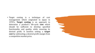 • Target costing is a technique of cost
management which originated in Japan in
1970’s. Target costing is an approach to
determine a product's life-cycle cost which
should be sufficient to develop specified
functionality and quality, while ensuring its
desired profit. It involves setting a target
cost by subtracting a desired profit margin from
a competitive market price.
 