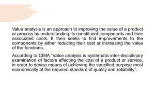 Value analysis is an approach to improving the value of a product
or process by understanding its constituent components and their
associated costs. It then seeks to find improvements to the
components by either reducing their cost or increasing the value
of the functions.
According to CIMA “Value analysis is systematic inter-disciplinary
examination of factors affecting the cost of a product or service,
in order to devise means of achieving the specified purpose most
economically at the required standard of quality and reliability”.
 