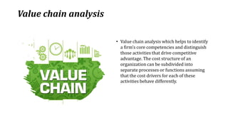 Value chain analysis
• Value chain analysis which helps to identify
a firm’s core competencies and distinguish
those activities that drive competitive
advantage. The cost structure of an
organization can be subdivided into
separate processes or functions assuming
that the cost drivers for each of these
activities behave differently.
 