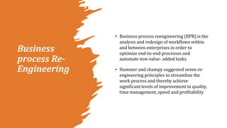 Business
process Re-
Engineering
• Business process reengineering (BPR) is the
analysis and redesign of workflows within
and between enterprises in order to
optimize end-to-end processes and
automate non-value- added tasks.
• Hammer and champy suggested seven re-
engineering principles to streamline the
work process and thereby achieve
significant levels of improvement in quality,
time management, speed and profitability
 