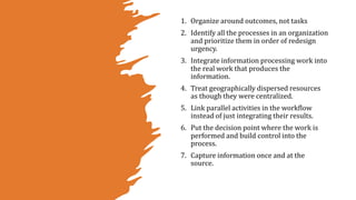 1. Organize around outcomes, not tasks
2. Identify all the processes in an organization
and prioritize them in order of redesign
urgency.
3. Integrate information processing work into
the real work that produces the
information.
4. Treat geographically dispersed resources
as though they were centralized.
5. Link parallel activities in the workflow
instead of just integrating their results.
6. Put the decision point where the work is
performed and build control into the
process.
7. Capture information once and at the
source.
 