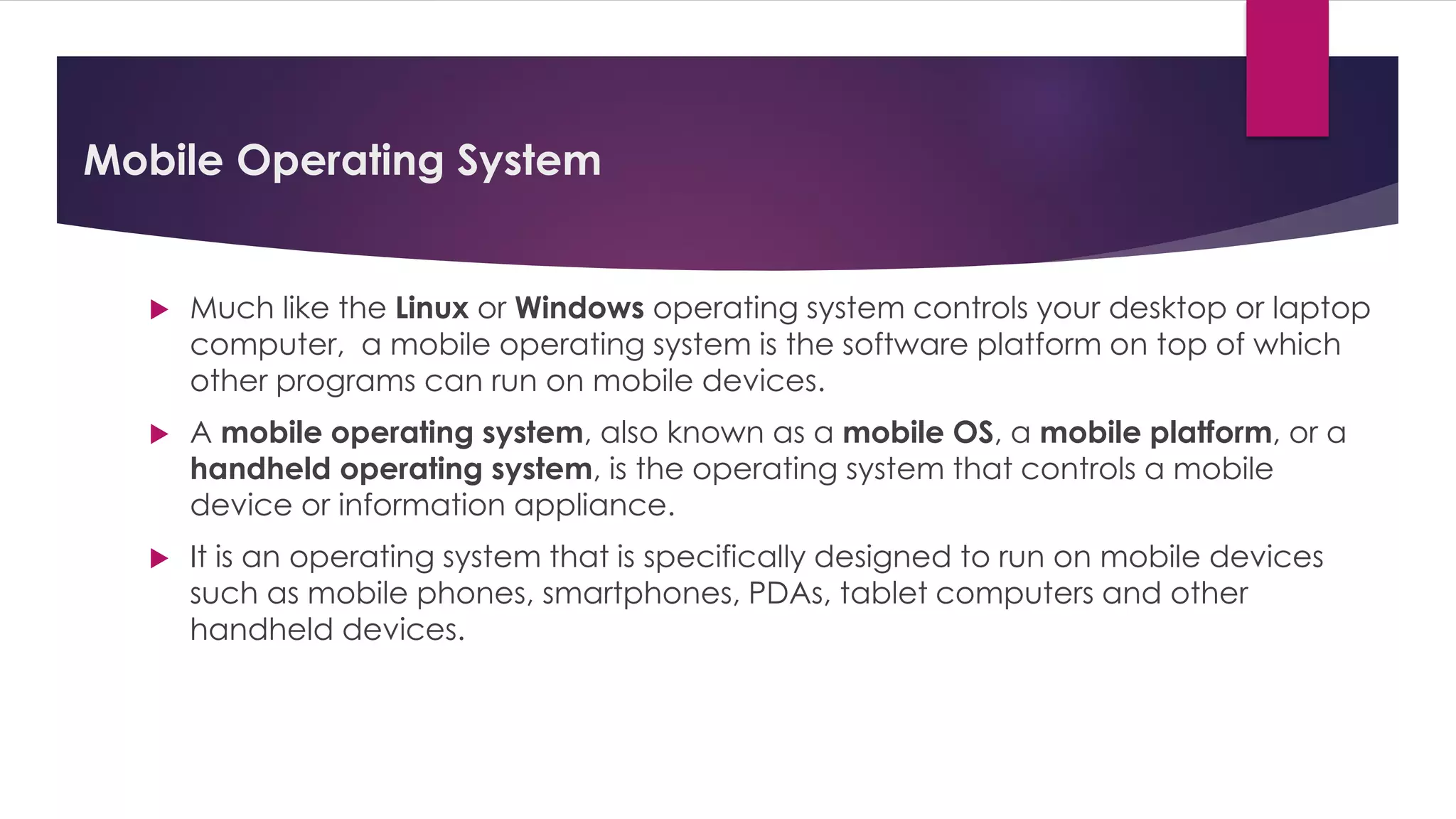 Mobile Operating System
 Much like the Linux or Windows operating system controls your desktop or laptop
computer, a mobile operating system is the software platform on top of which
other programs can run on mobile devices.
 A mobile operating system, also known as a mobile OS, a mobile platform, or a
handheld operating system, is the operating system that controls a mobile
device or information appliance.
 It is an operating system that is specifically designed to run on mobile devices
such as mobile phones, smartphones, PDAs, tablet computers and other
handheld devices.
 