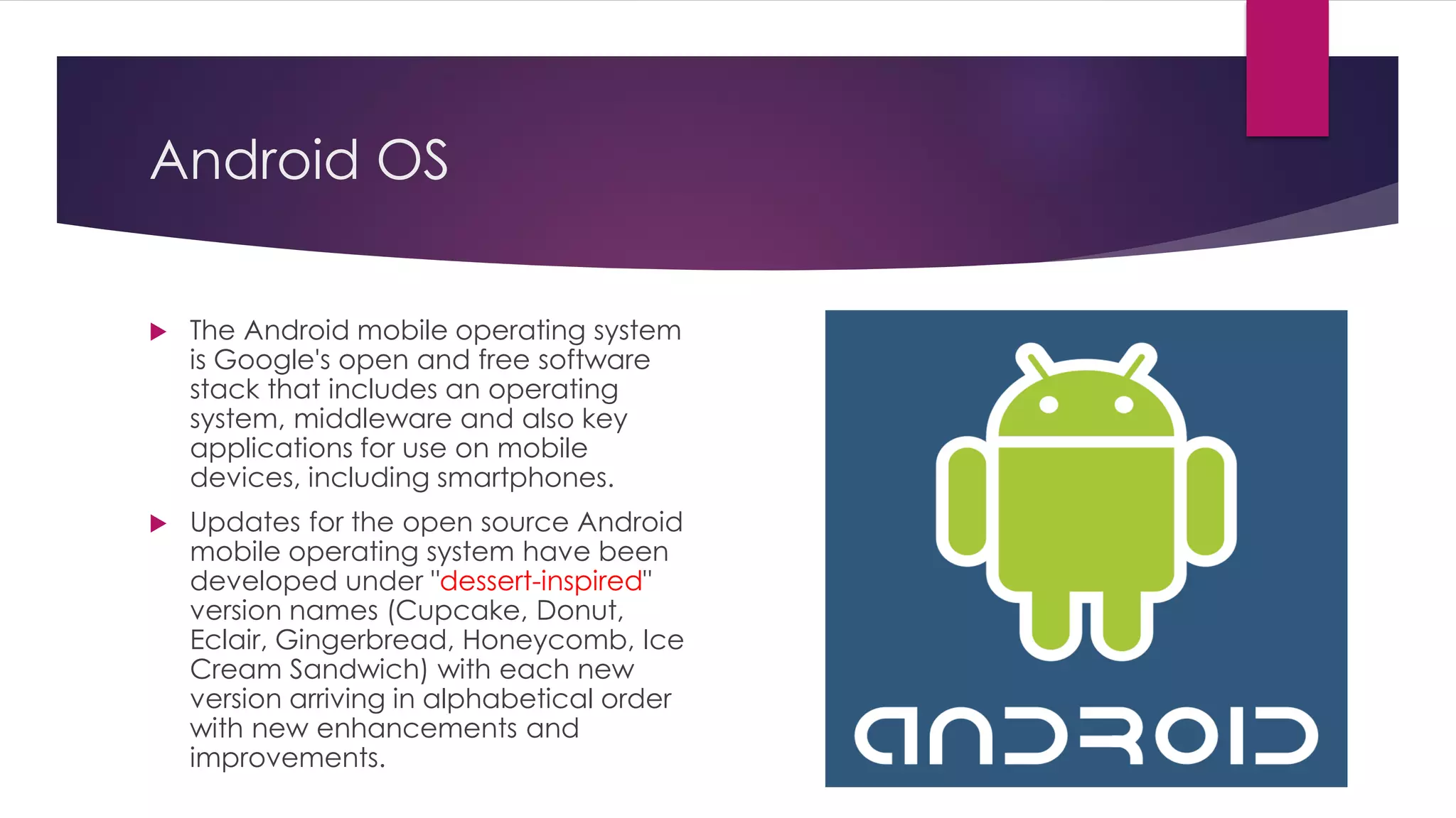 Android OS
 The Android mobile operating system
is Google's open and free software
stack that includes an operating
system, middleware and also key
applications for use on mobile
devices, including smartphones.
 Updates for the open source Android
mobile operating system have been
developed under "dessert-inspired"
version names (Cupcake, Donut,
Eclair, Gingerbread, Honeycomb, Ice
Cream Sandwich) with each new
version arriving in alphabetical order
with new enhancements and
improvements.
 